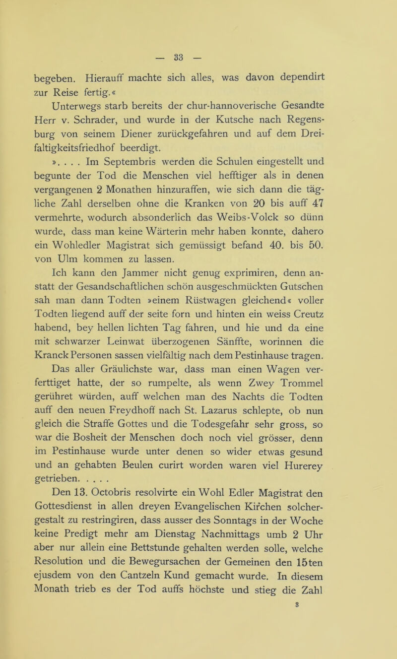 begeben. Hierauff machte sich alles, was davon dependirt zur Reise fertig.« Unterwegs starb bereits der chur-hannoverische Gesandte Herr v. Schräder, und wurde in der Kutsche nach Regens- burg von seinem Diener zurückgefahren und auf dem Drei- faltigkeitsfriedhof beerdigt. ». . . . Im Septembris werden die Schulen eingestellt und begunte der Tod die Menschen viel hefftiger als in denen vergangenen 2 Monathen hinzurafifen, wie sich dann die täg- liche Zahl derselben ohne die Kranken von 20 bis auff 47 vermehrte, wodurch absonderlich das Weibs-Volck so dünn wurde, dass man keine Wärterin mehr haben konnte, dahero ein Wohledler Magistrat sich gemüssigt befand 40. bis 50. von Ulm kommen zu lassen. Ich kann den Jammer nicht genug exprimiren, denn an- statt der Gesandschaftlichen schön ausgeschmückten Gutschen sah man dann Todten »einem Rüstwagen gleichend« voller Todten liegend auff der Seite forn und hinten ein weiss Creutz habend, bey hellen lichten Tag fahren, und hie und da eine mit schwarzer Leinwat überzogenen Sänfifte, worinnen die Kranck Personen sassen vielfältig nach dem Pestinhause tragen. Das aller Gräulichste war, dass man einen Wagen ver- ferttiget hatte, der so rumpelte, als wenn Zwey Trommel gerühret würden, auff welchen man des Nachts die Todten auff den neuen Freydhofif nach St. Lazarus schlepte, ob nun gleich die Straffe Gottes und die Todesgefahr sehr gross, so war die Bosheit der Menschen doch noch viel grösser, denn im Pestinhause wurde unter denen so wider etwas gesund und an gehabten Beulen curirt worden waren viel Hurerey getrieben Den 13. Octobris resolvirte ein Wohl Edler Magistrat den Gottesdienst in allen dreyen Evangelischen Kirchen solcher- gestalt zu restringiren, dass ausser des Sonntags in der Woche keine Predigt mehr am Dienstag Nachmittags umb 2 Uhr aber nur allein eine Bettstunde gehalten werden solle, welche Resolution und die Bewegursachen der Gemeinen den löten ejusdem von den Cantzein Kund gemacht wurde. In diesem Monath trieb es der Tod auffs höchste und stieg die Zahl 3