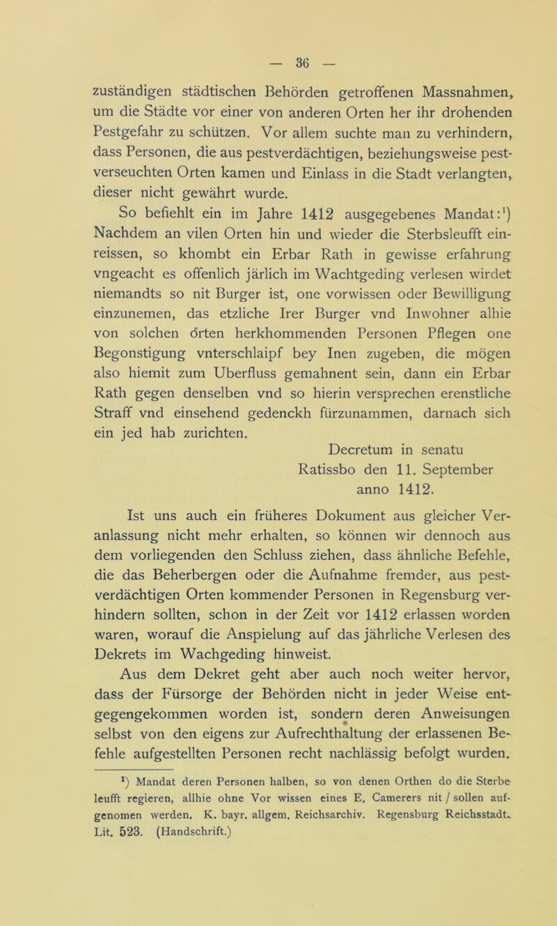 zuständigen städtischen Behörden getroffenen Massnahmen, um die Städte vor einer von anderen Orten her ihr drohenden Pestgefahr zu schützen. Vor allem suchte man zu verhindern, dass Personen, die aus pestverdächtigen, beziehungsweise pest- verseuchten Orten kamen und Einlass in die Stadt verlangten, dieser nicht gewährt wurde. So befiehlt ein im Jahre 1412 ausgegebenes Mandat P) Nachdem an vilen Orten hin und wieder die Sterbsleufft ein- reissen, so khombt ein Erbar Rath in gewisse erfahrung vngeacht es offenlich järlich im Wachtgeding verlesen wirdet niemandts so nit Burger ist, one vorwissen oder Bewilligung einzunemen, das etzliche Irer Burger vnd Inwohner alhie von solchen orten herkhommenden Personen Pflegen one Begonstigung vnterschlaipf bey Inen zugeben, die mögen also hiemit zum Überfluss gemahnent sein, dann ein Erbar Rath gegen denselben vnd so hierin versprechen erenstliche Straff vnd einsehend gedenckh fürzunammen, darnach sich ein jed hab zurichten. Decretum in senatu Ratissbo den 11. September anno 1412. Ist uns auch ein früheres Dokument aus gleicher Ver- anlassung nicht mehr erhalten, so können wir dennoch aus dem vorliegenden den Schluss ziehen, dass ähnliche Befehle, die das Beherbergen oder die Aufnahme fremder, aus pest- verdächtigen Orten kommender Personen in Regensburg ver- hindern sollten, schon in der Zeit vor 1412 erlassen worden waren, worauf die Anspielung auf das jährliche Verlesen des Dekrets im Wachgeding hin weist. Aus dem Dekret geht aber auch noch weiter hervor, dass der Fürsorge der Behörden nicht in jeder Weise ent- gegengekommen worden ist, sondern deren Anweisungen selbst von den eigens zur Aufrechthaltung der erlassenen Be- fehle aufgestellten Personen recht nachlässig befolgt wurden. Mandat deren Personen halben, so von denen Orthen do die Sterbe leufft regieren, allhie ohne Vor wissen eines E. Camerers nit / sollen auf- gcnomen werden. K. bayr. allgem. Reichsarchiv. Regensburg Reichsstadt. Lit. 523. (Handschrift.)