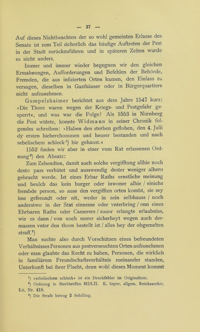 Auf dieses Nichtbeachten der so wohl gemeinten Erlasse des Senats ist zum Teil sicherlich das häufige Auftreten der Pest in der Stadt zurückzuführen und in späteren Zeiten wurde es nicht anders. Immer und immer wieder begegnen wir den gleichen Ermahnungen, Aufforderungen und Befehlen der Behörde, Fremden, die aus infizierten Orten kamen, den Einlass zu versagen, dieselben in Gasthäuser oder in Bürgerquartiere nicht aufzunehmen. Gumpelzhaimer berichtet aus dem Jahre 1547 kurz: «Die Thore waren wegen der Kriegs- und Pestgefahr ge- sperrt«, und was war die Folge? Als 1553 in Nürnberg die Pest wütete, konnte Widmann in seiner Chronik fol- gendes schreiben; »Haben den sterben geflohen, den 4. Julii dy ersten hieherchommen und heuser bestanden und nach sebelischem schleck^) hie gehaust.« 1552 finden wir aber in einer vom Rat erlassenen Ord- nung* *) den Absatz: Zum Zehendten, damit auch solche vergifftung allhie noch desto pass verhütet und ausswendig dester weniger alhero gebracht werde. Ist eines Erbar Raths ernstliche meinung und beulch das kein burger oder inwoner alhie / einiche frembde person, so auss den vergifften orten kombt, sie sey ime gefreundt oder nit, weder in sein selbhauss / noch anderstwo in der Stat einneme oder vnterbring / onn eines Ehrbaren Raths oder Camerers / zuuor erlangte erlaubniss, wie es dann / von noch merer sicherheyt wegen auch der- massen vnter den thorn bestellt ist / alles bey der obgemelten straff.®) Man suchte also durch Vorschützen eines befreundeten Verhältnisses Personen aus pestverseuchten Orten aufzunehmen oder man glaubte das Recht zu haben, Personen, die wirklich in familiärem Freundschaftsverhältnis zueinander standen, Unterkunft bei ihrer Flucht, denn wohl dieses Moment kommt b »sebelischem schleck« ist ein Druckfehler im Originaltext. *) Ordnung in Sterbleüffen MDLII. K. bayer. allgem. Reichsarchiv, Lit. Nr. 418. *) Die Strafe betrug 2 Schilling.