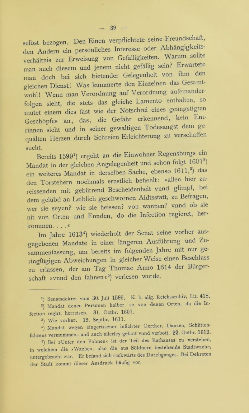 selbst bezogen. Den Einen verpflichtete seine Freundschaft, den Andern ein persönliches Interesse oder Abhängig eits- verhältnis zur Erweisung von Gefälligkeiten. Warum sollte man auch diesem und jenem nicht gefällig sein? Erwartete man doch bei sich bietender Gelegenheit von ihm den gleichen Dienst! Was kümmerte den Einzelnen das Gesamt- wohl! Wenn man Verordnung auf Verordnung aufeinander- folgen sieht, die stets das gleiche Lamento enthalten, so mutet einem dies fast wie der Notschrei eines geängstigten Geschöpfes an, das, die Gefahr erkennend, kein Ent- rinnen sieht und in seiner gewaltigen Todesangst dem ge- quälten Herzen durch Schreien Erleichterung zu verschaffen sucht. Bereits 1599^) ergeht an die Einwohner Regensburgs ein Mandat in der gleichen Angelegenheit und schon folgt 1607^) ein weiteres Mandat in derselben Sache, ebenso 1611,®) das den Torstehern nochmals ernstlich befiehlt: »allen hier zu- reissenden mit gebürrend Bescheidenheit vnnd glimpf, bei dem gelübd an Leiblich geschwornen Aidtsstatt, zu Befragen, wer sie seyen? wie sie heissen? von wannen? vnnd ob sie nit von Orten und Ennden, do die Infection regieret, her- kommen. . . .« Im Jahre 1613^) wiederholt der Senat seine vorher aus- gegebenen Mandate in einer längeren Ausführung und Zu- sammenfassung, um bereits im folgenden Jahre mit nur ge- ringfügigen Abweichungen in gleicher Weise einen Beschluss zu erlassen, der am Tag Thomae Anno 1614 der Bürger- schaft »vnnd den fahnen«^) verlesen wurde. 1) Senatsdekret vom 30. Juli 1599. K, b. allg. Reichsarchiv, Lit. 418. *) Mandat denen Personen halber, so von denen Orten, da die In- fection regirt, herreisen. 31. Octbr. 1607. s) Wie vorher. 19. Septbr. 1611. Mandat wegen eingerissener inficirter Oerther, Danzen, Schlitten- fahrens vermummens und auch allerley gebott vnnd verbott. 22. Octbr. 1613. 6) Bei »Unter den Fahnen« ist der Teil des Rathauses zu verstehen, in welchem die >Wache«, also die aus Söldnern bestehende Stadtwache, untergebracht war. Er befand sich rückwärts des Durchganges. Bei Dekreten der Stadt kommt dieser Ausdruck häufig vor.