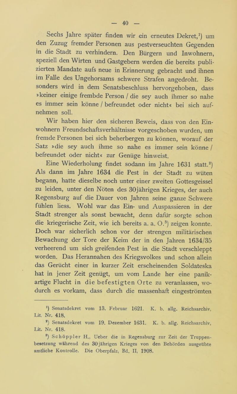 Sechs Jahre später finden wir ein erneutes Dekret,’) um den Zuzug fremder Personen aus pestverseuchten Gegenden in die Stadt zu verhindern. Den Bürgern und Inwohnern, speziell den Wirten und Gastgebern werden die bereits publi- zierten Mandate aufs neue in Erinnerung gebracht und ihnen im Falle des Ungehorsams schwere Strafen angedroht. Be- sonders wird in dem Senatsbeschluss hervorgehoben, dass »keiner einige frembde Person / die sey auch ihmer so nahe es immer sein könne / befreundet oder nicht« bei sich auf- nehmen soll. Wir haben hier den sicheren Beweis, dass von den Ein- wohnern Freundschaftsverhältnisse vorgeschoben wurden, um fremde Personen bei sich beherbergen zu können, worauf der Satz »die sey auch ihme so nahe es immer sein könne / befreundet oder nicht« zur Genüge hin weist. Eine Wiederholung findet sodann im Jahre 1631 statt.’’) Als dann im Jahre 1634 die Pest in der Stadt zu wüten begann, hatte dieselbe noch unter einer zweiten Gottesgeissei zu leiden, unter den Nöten des 30jährigen Krieges, der auch Regensburg auf die Dauer von Jahren seine ganze Schwere fühlen Hess. Wohl war das Ein- und Auspassieren in der Stadt strenger als sonst bewacht, denn dafür sorgte schon die kriegerische Zeit, wie ich bereits a. a. O.®) zeigen konnte. Doch war sicherlich schon vor der strengen militärischen Bewachung der Tore der Keim der in den Jahren 1634/35 verheerend um sich greifenden Pest in die Stadt verschleppt worden. Das Herannahen des Kriegsvolkes und schon allein das Gerücht einer in kurzer Zeit erscheinenden Soldateska hat in jener Zeit genügt, um vom Lande her eine panik- artige Flucht in die befestigten Orte zu veranlassen, wo- durch es vorkam, dass durch die massenhaft eingeströmten *) Senatsdekret vom 13. Februar 1621. K. b. allg. Reichsarchiv, Lit. Nr. 418. *) Senatsdekret vom 19. Dezember 1631. K. b. allg. Reichsarchiv, Lit. Nr. 418. Schöppler H., Ueber die in Regensburg zur Zeit der Truppen- besetzung während des 30jährigen Krieges von den Behörden ausgetlbte amtliche Kontrolle. Die Oberpfalz, Bd. II, 1908.