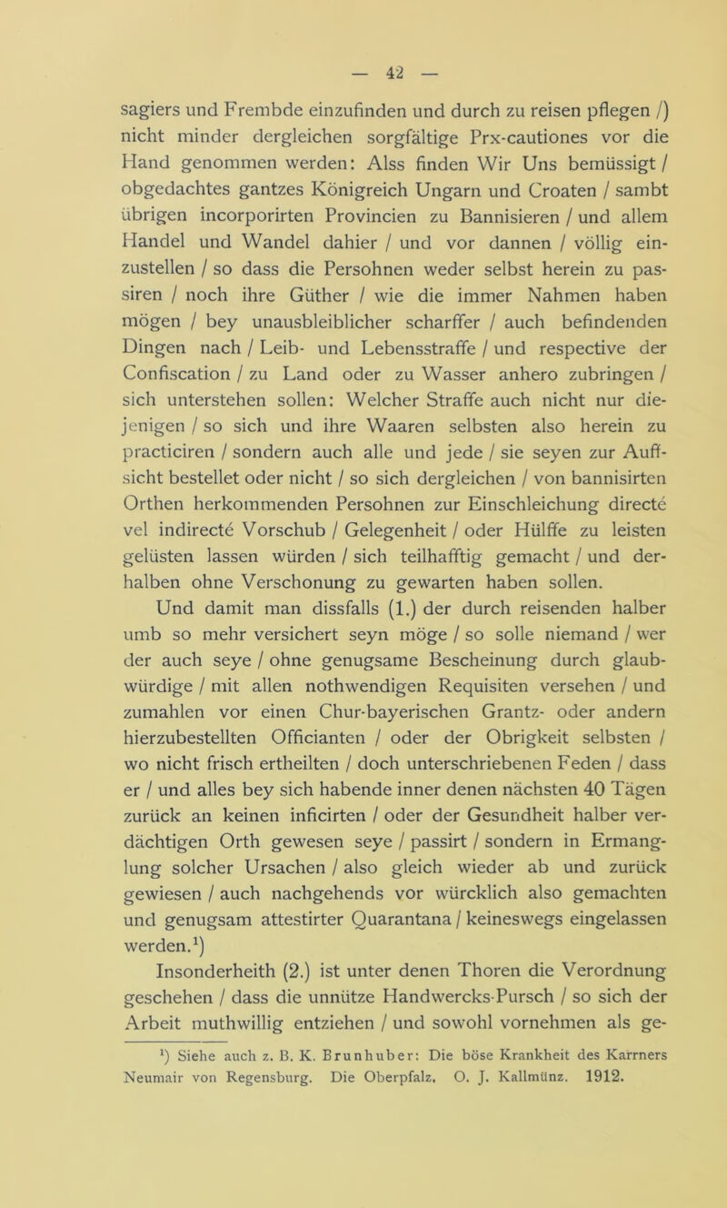 sagiers und Frembde einzufinden und durch zu reisen pflegen /) nicht minder dergleichen sorgfältige Prx-cautiones vor die Hand genommen werden: Alss finden Wir Uns bemüssigt / obgedachtes gantzes Königreich Ungarn und Croaten / sambt übrigen incorporirten Provincien zu Bannisieren / und allem Handel und Wandel dahier / und vor dannen / völlig ein- zustellen / so dass die Persohnen weder selbst herein zu pas- siren / noch ihre Güther / wie die immer Nahmen haben mögen / bey unausbleiblicher scharffer / auch befindenden Dingen nach / Leib- und Lebensstraffe / und respective der Confiscation / zu Land oder zu Wasser anhero zubringen / sich unterstehen sollen: Welcher Straffe auch nicht nur die- jenigen / so sich und ihre Waaren Selbsten also herein zu practiciren / sondern auch alle und jede / sie seyen zur Auff- sicht bestellet oder nicht / so sich dergleichen / von bannisirten Orthen herkommenden Persohnen zur Einschieichung directe vel indirecte Vorschub / Gelegenheit / oder Hülffe zu leisten gelüsten lassen würden / sich teilhafftig gemacht / und der- halben ohne Verschonung zu ge warten haben sollen. Und damit man dissfalls (1.) der durch reisenden halber umb so mehr versichert seyn möge / so solle niemand / wer der auch seye / ohne genügsame Bescheinung durch glaub- würdige / mit allen nothwendigen Requisiten versehen / und zumahlen vor einen Chur-bayerischen Grantz- oder andern hierzubestellten Officianten / oder der Obrigkeit selbsten / wo nicht frisch ertheilten / doch unterschriebenen Feden / dass er / und alles bey sich habende inner denen nächsten 40 Tägen zurück an keinen inficirten / oder der Gesundheit halber ver- dächtigen Orth gewesen seye / passirt / sondern in Ermang- lung solcher Ursachen / also gleich wieder ab und zurück gewiesen / auch nachgehends vor würcklich also gemachten und genugsam attestirter Quarantana / keineswegs eingelassen werden.^) Insonderheith (2.) ist unter denen Thoren die Verordnung geschehen / dass die unnütze Handwercks-Pursch / so sich der Arbeit muthwillig entziehen / und sowohl vornehmen als ge- b Siehe auch z. B. K. Brunhuber: Die böse Krankheit des Kärrners Neumair von Regensburg. Die Oberpfalz. O. J. Kallmünz. 1912.