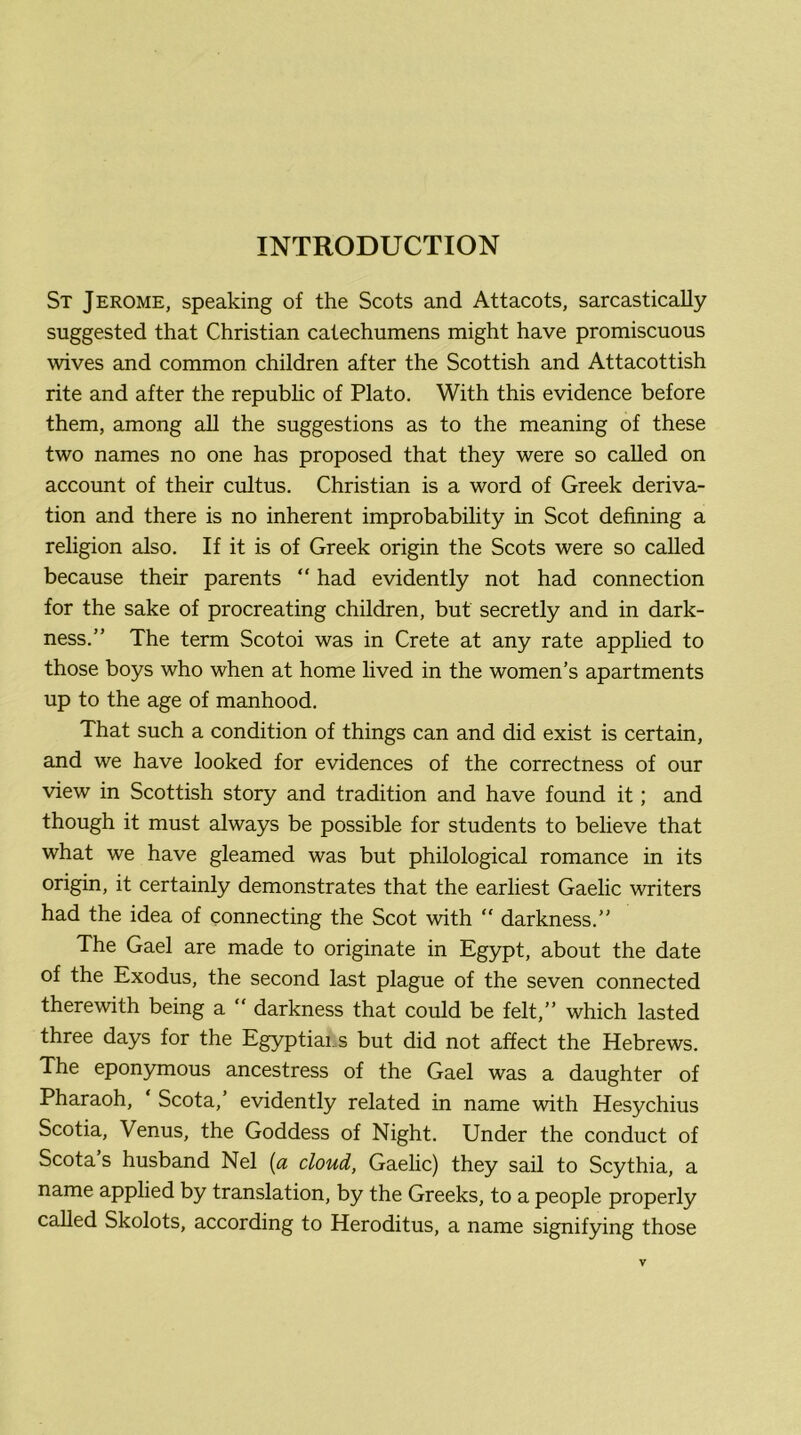 St Jerome, speaking of the Scots and Attacots, sarcastically suggested that Christian catechumens might have promiscuous wives and common children after the Scottish and Attacottish rite and after the repubhc of Plato. With this evidence before them, among all the suggestions as to the meaning of these two names no one has proposed that they were so called on account of their cultus. Christian is a word of Greek deriva- tion and there is no inherent improbability in Scot defining a religion also. If it is of Greek origin the Scots were so called because their parents “ had evidently not had connection for the sake of procreating children, but secretly and in dark- ness.” The term Scotoi was in Crete at any rate applied to those boys who when at home lived in the women’s apartments up to the age of manhood. That such a condition of things can and did exist is certain, and we have looked for evidences of the correctness of our view in Scottish story and tradition and have found it; and though it must always be possible for students to believe that what we have gleamed was but philological romance in its origin, it certainly demonstrates that the earliest Gaelic writers had the idea of connecting the Scot with  darkness.” The Gael are made to originate in Egypt, about the date of the Exodus, the second last plague of the seven connected therewith being a ” darkness that could be felt,” which lasted three days for the Egyptiai.s but did not affect the Hebrews. The eponymous ancestress of the Gael was a daughter of Pharaoh, Scota,’ evidently related in name with Hesychius Scotia, Venus, the Goddess of Night. Under the conduct of Scota’s husband Nel {a cloud, Gaelic) they sail to Scythia, a name applied by translation, by the Greeks, to a people properly called Skolots, according to Heroditus, a name signifying those