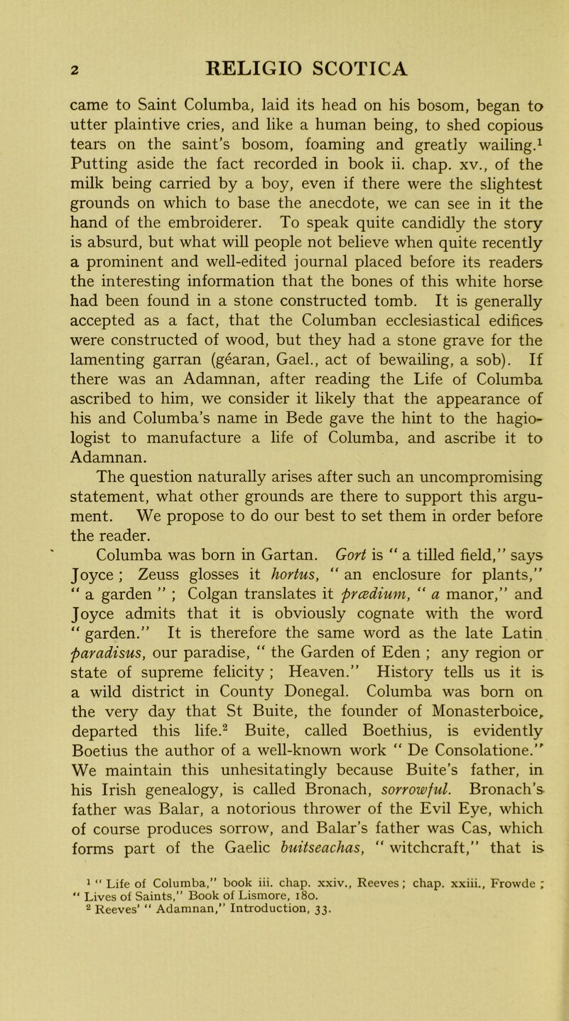 came to Saint Columba, laid its head on his bosom, began to utter plaintive cries, and like a human being, to shed copious tears on the saint’s bosom, foaming and greatly wailingd Putting aside the fact recorded in book ii. chap, xv., of the milk being carried by a boy, even if there were the slightest grounds on which to base the anecdote, we can see in it the hand of the embroiderer. To speak quite candidly the story is absurd, but what will people not believe when quite recently a prominent and well-edited journal placed before its readers the interesting information that the bones of this white horse had been found in a stone constructed tomb. It is generally accepted as a fact, that the Columban ecclesiastical edifices were constructed of wood, but they had a stone grave for the lamenting garran (gearan, Gael., act of bewailing, a sob). If there was an Adamnan, after reading the Life of Columba ascribed to him, we consider it likely that the appearance of his and Columba’s name in Bede gave the hint to the hagio- logist to manufacture a life of Columba, and ascribe it to Adamnan. The question naturally arises after such an uncompromising statement, what other grounds are there to support this argu- ment. We propose to do our best to set them in order before the reader. Columba was born in Gartan. Gort is “ a tilled field,” says Joyce ; Zeuss glosses it hortus, “ an enclosure for plants,” “ a garden ” ; Colgan translates it prcedium, “ a manor,” and Joyce admits that it is obviously cognate with the word “ garden.” It is therefore the same word as the late Latin paradisus, our paradise, ” the Garden of Eden ; any region or state of supreme felicity ; Heaven.” History tells us it is a wild district in County Donegal. Columba was bom on the very day that St Buite, the founder of Monasterboice, departed this life.^ Buite, called Boethius, is evidently Boetius the author of a well-known work ” De Consolatione.” We maintain this unhesitatingly because Buite’s father, in his Irish genealogy, is called Bronach, sorrowful. Bronach’s father was Balar, a notorious thrower of the Evil Eye, which of course produces sorrow, and Balar’s father was Cas, which forms part of the Gaelic huitseachas, “ witchcraft,” that is 1  Life of Columba,” book iii. chap, xxiv., Reeves; chap, xxiii., Frowde ; ” Lives of Saints.” Book of Lismore, i8o. 2 Reeves’ ‘‘ Adamnan,” Introduction, 33.