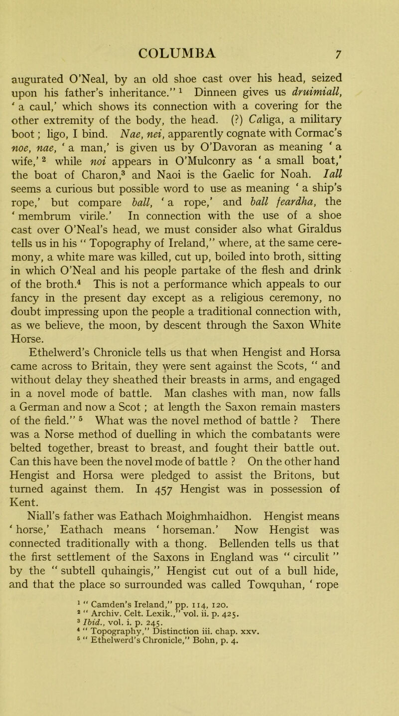 augurated O’Neal, by an old shoe cast over his head, seized upon his father’s inheritance.” ^ Dinneen gives us druimiall, * a caul,’ which shows its connection with a covering for the other extremity of the body, the head. (?) Caliga, a military boot; ligo, I bind. Nae, nei, apparently cognate with Cormac’s noe, nae, ‘ a man,’ is given us by O’Davoran as meaning ‘ a wife,’ 2 while noi appears in O’Mulconry as ‘ a small boat,' the boat of Charon,® and Naoi is the Gaelic for Noah. lull seems a curious but possible word to use as meaning ‘ a ship’s rope,’ but compare hall, ‘ a rope,’ and hall feardha, the ‘ membrum virile.’ In connection with the use of a shoe cast over O’Neal’s head, we must consider also what Giraldus tells us in his “ Topography of Ireland,” where, at the same cere- mony, a white mare was killed, cut up, boiled into broth, sitting in which O’Neal and his people partake of the flesh and drink of the broth.^ This is not a performance which appeals to our fancy in the present day except as a religious ceremony, no doubt impressing upon the people a traditional connection with, as we believe, the moon, by descent through the Saxon White Horse. Ethelwerd’s Chronicle tells us that when Hengist and Horsa came across to Britain, they were sent against the Scots,  and without delay they sheathed their breasts in arms, and engaged in a novel mode of battle. Man clashes with man, now falls a German and now a Scot; at length the Saxon remain masters of the field.” ® What was the novel method of battle ? There was a Norse method of duelling in which the combatants were belted together, breast to breast, and fought their battle out. Can this have been the novel mode of battle ? On the other hand Hengist and Horsa were pledged to assist the Britons, but turned against them. In 457 Hengist was in possession of Kent. Niall’s father was Eathach Moighmhaidhon. Hengist means ‘ horse,’ Eathach means ‘ horseman.’ Now Hengist was connected traditionally with a thong. BeUenden tells us that the first settlement of the Saxons in England was “ circulit ” by the ” subtell quhaingis,” Hengist cut out of a bull hide, and that the place so surrounded was called Towquhan, ‘ rope ^  Camden’s Ireland,” pp. 114, 120. * “ Archiv. Celt. Lexik.,” vol. ii. p. 425. ® Ibid., vol. i. p. 245. *  Topography,” Distinction iii. chap. xxv. ® “ Ethelwerd’s Clironicle,” Bohn, p. 4.