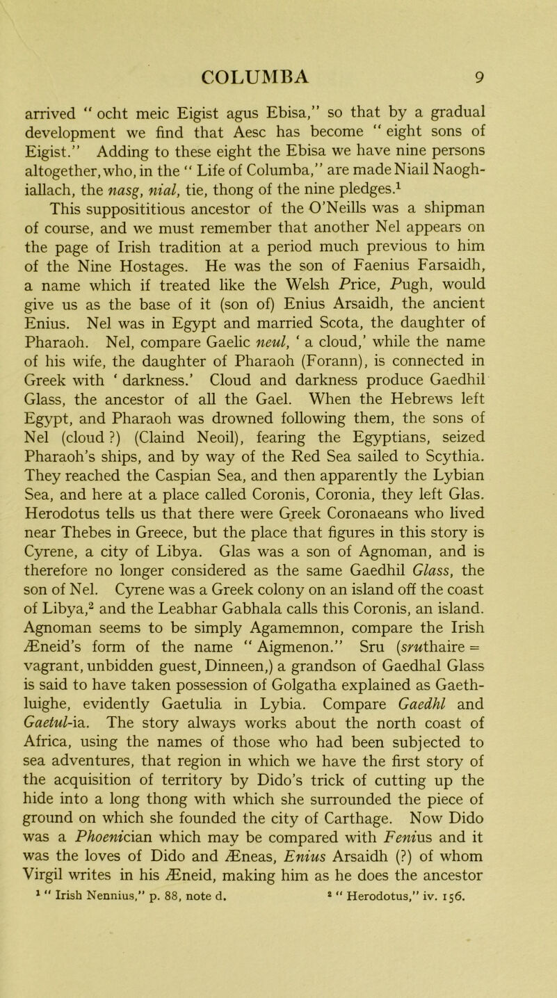 arrived “ ocht meic Eigist agus Ebisa,” so that by a gradual development we find that Aesc has become “ eight sons of Eigist.” Adding to these eight the Ebisa we have nine persons altogether, who, in the ” Life of Columba,” are madeNiail Naogh- iallach, the nasg, nial, tie, thong of the nine pledges.^ This supposititious ancestor of the O’Neills was a shipman of course, and we must remember that another Nel appears on the page of Irish tradition at a period much previous to him of the Nine Hostages. He was the son of Faenius Farsaidh, a name which if treated like the Welsh Price, Pugh, would give us as the base of it (son of) Enius Arsaidh, the ancient Enius. Nel was in Egypt and married Scota, the daughter of Pharaoh. Nel, compare Gaelic neul, ‘ a cloud,’ while the name of his wife, the daughter of Pharaoh (Forann), is connected in Greek with ‘ darkness.’ Cloud and darkness produce Gaedhil Glass, the ancestor of all the Gael. When the Hebrews left Egypt, and Pharaoh was drowned following them, the sons of Nel (cloud ?) (Claind Neoil), fearing the Egyptians, seized Pharaoh’s ships, and by way of the Red Sea sailed to Scythia. They reached the Caspian Sea, and then apparently the Lybian Sea, and here at a place called Coronis, Coronia, they left Glas. Herodotus tells us that there were Greek Coronaeans who lived near Thebes in Greece, but the place that figures in this story is Cyrene, a city of Libya. Glas was a son of Agnoman, and is therefore no longer considered as the same Gaedhil Glass, the son of Nel. Cyrene was a Greek colony on an island off the coast of Libya,^ and the Leabhar Gabhala calls this Coronis, an island. Agnoman seems to be simply Agamemnon, compare the Irish iEneid’s form of the name “ Aigmenon.” Sru (smthaire = vagrant, unbidden guest, Dinneen,) a grandson of Gaedhal Glass is said to have taken possession of Golgatha explained as Gaeth- luighe, evidently Gaetulia in Lybia. Compare Gaedhl and Gaetul-\2i. The story always works about the north coast of Africa, using the names of those who had been subjected to sea adventures, that region in which we have the first story of the acquisition of territory by Dido’s trick of cutting up the hide into a long thong with which she surrounded the piece of ground on which she founded the city of Carthage. Now Dido was a Phoenician which may be compared with Fenius and it was the loves of Dido and .(Eneas, Enius Arsaidh (?) of whom Virgil writes in his .Eneid, making him as he does the ancestor *  Irish Nennius.” p. 88, note d. “ “ Herodotus,” iv. 156.