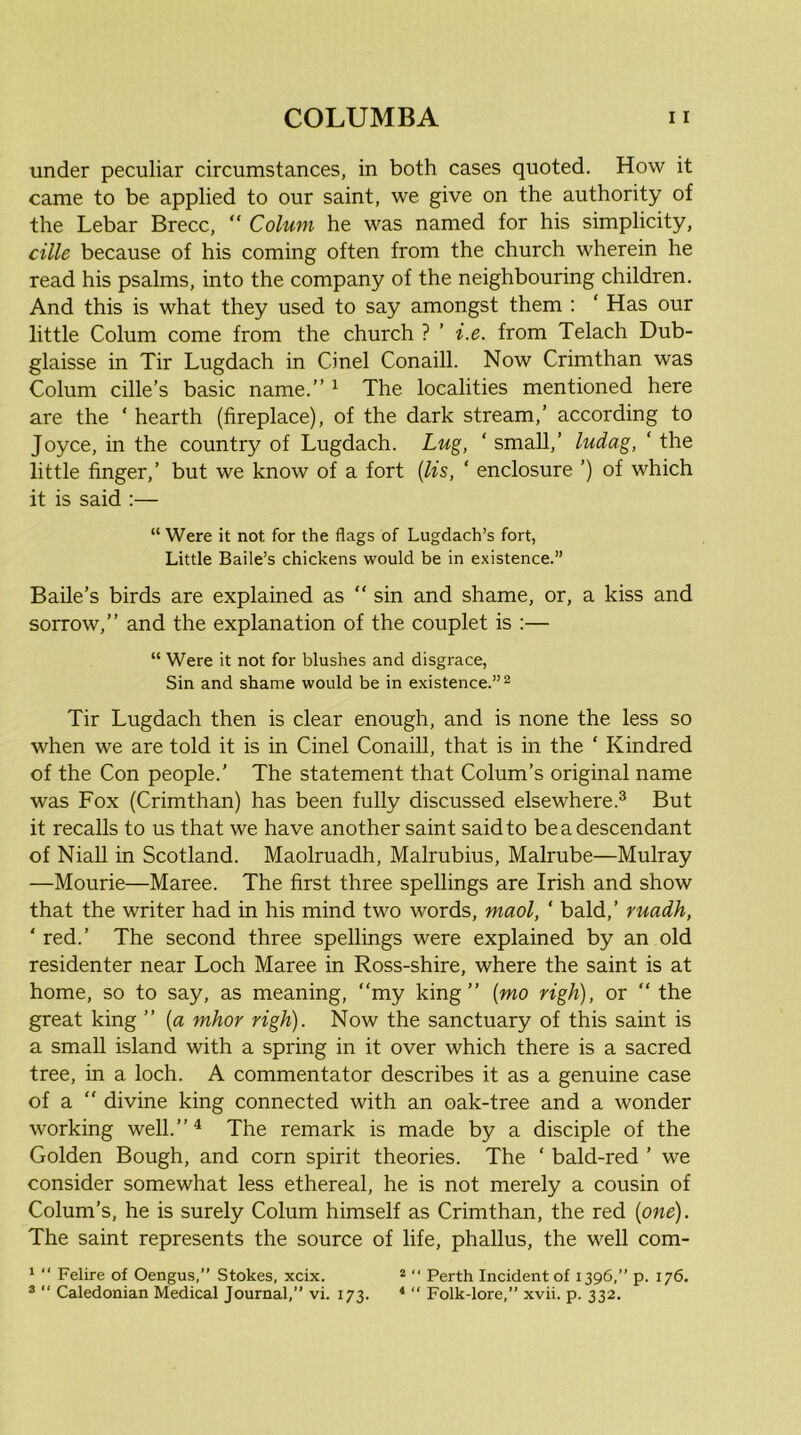 under peculiar circumstances, in both cases quoted. How it came to be applied to our saint, we give on the authority of the Lebar Brecc,  Colum he was named for his simplicity, cille because of his coming often from the church wherein he read his psalms, into the company of the neighbouring children. And this is what they used to say amongst them : ‘ Has our little Colum come from the church ? ’ i.e. from Telach Dub- glaisse in Tir Lugdach in Cinel Conaill. Now Crimthan was Colum cille’s basic name.” ^ The localities mentioned here are the ‘ hearth (fireplace), of the dark stream,’ according to Joyce, in the country of Lugdach. Lug, ‘ small,’ ludag, ‘ the little finger,’ but we know of a fort {lis, ‘ enclosure ’) of which it is said :— “ Were it not for the flags of Lugdach’s fort, Little Baile’s chickens would be in existence.” Baile’s birds are explained as “ sin and shame, or, a kiss and sorrow,” and the explanation of the couplet is :— “ Were it not for blushes and disgrace, Sin and shame would be in existence.”^ Tir Lugdach then is clear enough, and is none the less so when we are told it is in Cinel Conaill, that is in the ‘ Kindred of the Con people.’ The statement that Colum’s original name was Fox (Crimthan) has been fully discussed elsewhere.® But it recalls to us that we have another saint said to be a descendant of Niall in Scotland. Maolruadh, Malrubius, Malrube—Mulray —Mourie—Maree. The first three spellings are Irish and show that the writer had in his mind two words, maol, ‘ bald,’ ruadh, ‘ red.’ The second three spellings were explained by an old residenter near Loch Maree in Ross-shire, where the saint is at home, so to say, as meaning, “my king” {mo righ), or “ the great king ” {a mhor righ). Now the sanctuary of this saint is a small island with a spring in it over which there is a sacred tree, in a loch. A commentator describes it as a genuine case of a “ divine king connected with an oak-tree and a wonder working well.”^ The remark is made by a disciple of the Golden Bough, and corn spirit theories. The ‘ bald-red ’ we consider somewhat less ethereal, he is not merely a cousin of Colum’s, he is surely Colum himself as Crimthan, the red {one). The saint represents the source of life, phallus, the well com- ‘ “ Felire of Oengus,” Stokes, xcix. 2 “ Perth Incident of 1396,” p. 176. ^ “ Caledonian Medical Journal,” vi. 173. * “ Folk-lore,” xvii. p. 332.