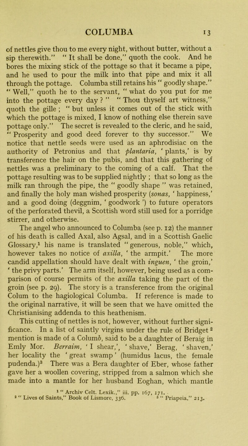 of nettles give thou to me every night, without butter, without a sip therewith.” ” It shall be done,” quoth the cook. And he bores the mixing stick of the pottage so that it became a pipe, and he used to pour the milk into that pipe and mix it all through the pottage. Columba still retains his “ goodly shape.” ” Well,” quoth he to the servant, “ what do you put for me into the pottage every day ? ” “ Thou thyself art witness,” quoth the gille ; “ but unless it comes out of the stick with which the pottage is mixed, I know of nothing else therein save pottage only.” The secret is revealed to the cleric, and he said, “ Prosperity and good deed forever to thy successor.” We notice that nettle seeds were used as an aphrodisiac on the authority of Petronius and that plantaria, ‘ plants,’ is by transference the hair on the pubis, and that this gathering of nettles was a preliminary to the coming of a calf. That the pottage resulting was to be supplied nightly ; that so long as the milk ran through the pipe, the “ goodly shape ” was retained, and finally the holy man wished prosperity (sonas, ‘ happiness,’ and a good doing (deggnim, ‘ goodwork ’) to future operators of the perforated thevil, a Scottish word still used for a porridge stirrer, and otherwise. The angel who announced to Columba (see p. 12) the manner of his death is called Axal, also Agsal, and in a Scottish Gaelic Glossary,^ his name is translated “ generous, noble,” which, however takes no notice of axilla, ' the armpit.’ The more candid appellation should have dealt with inguen, ‘ the groin,’ ‘ the privy parts.’ The arm itself, however, being used as a com- parison of course permits of the axilla taking the part of the groin (see p. 29). The story is a transference from the original Colum to the hagiological Columba. If reference is made to the original narrative, it will be seen that we have omitted the Christianising addenda to this heathenism. This cutting of nettles is not, however, without further signi- ficance. In a list of saintly virgins under the rule of Bridget 2 mention is made of a Column, said to be a daughter of Beraig in Emly Mor. Berraim, ‘ I shear,’, ‘ shave,’ Berag, ‘ shaven,’ her locality the ‘ great swamp ’ (humidus lacus, the female pudenda.)^ There was a Bera daughter of Eber, whose father gave her a woollen covering, stripped from a salmon which she made into a mantle for her husband Eoghan, which mantle ‘  Archiv Celt. Lexik.,” iii. pp. 167, 171. ®  Lives of Saints,” Book of Lismore, 336. ^  Priapeia,” 213.