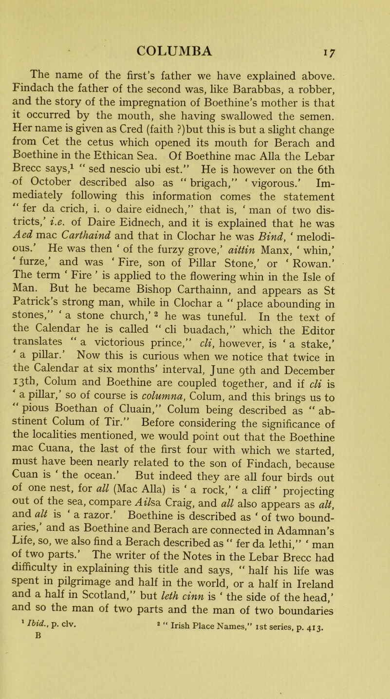 The name of the first’s father we have explained above. Findach the father of the second was, like Barabbas, a robber, and the story of the impregnation of Boethine’s mother is that it occurred by the mouth, she having swallowed the semen. Her name is given as Cred (faith ?)but this is but a slight change from Cet the cetus w'hich opened its mouth for Berach and Boethine in the Ethican Sea. Of Boethine mac Alla the Lebar Brecc says,^ “ sed nescio ubi est.” He is however on the 6th of October described also as “ brigach,” ‘ vigorous.’ Im- mediately following this information comes the statement “ fer da crich, i. o daire eidnech,” that is, ' man of two dis- tricts,’ i.e. of Daire Eidnech, and it is explained that he was Aed mac Carthaind and that in Clochar he was Bind, ‘ melodi- ous.’ He was then ‘ of the furzy grove,’ aittin Manx, ‘ whin,’ ‘ furze,’ and was ‘ Fire, son of Pillar Stone,’ or ‘ Rowan.’ The term ‘ Fire ’ is applied to the flowering whin in the Isle of Man. But he became Bishop Carthainn, and appears as St Patrick s strong man, while in Clochar a “ place abounding in stones,” ‘ a stone church,’ 2 he was tuneful. In the text of the Calendar he is called “ cli buadach,” which the Editor translates “ a victorious prince,” cli, however, is ‘ a stake,’ ' a pillar.’ Now this is curious when we notice that twice in the Calendar at six months’ interval, June 9th and December 13th, Colum and Boethine are coupled together, and if cli is a pillar, so of course is columna, Colum, and this brings us to ” pious Boethan of Cluain,” Colum being described as “ ab- stinent Colum of Tir.” Before considering the signiflcance of the localities mentioned, we would point out that the Boethine mac Cuana, the last of the first four with which we started, must have been nearly related to the son of Findach, because Cuan is ‘ the ocean.’ But indeed they are all four birds out of one nest, for all (Mac Alla) is ‘ a rock,’ ‘ a cliff ’ projecting out of the sea, compare Affea Craig, and all also appears as alt, and alt is ‘ a razor.’ Boethine is described as ‘ of two bound- aries, and as Boethine and Berach are connected in Adamnan’s Life, so, we also find a Berach described as “ fer da lethi,” ‘ man of two parts.’ The writer of the Notes in the Lebar Brecc had difficulty in explaining this title and says, ” half his life was spent in pilgrimage and half in the world, or a half in Ireland and a half in Scotland,” but leth cinn is ‘ the side of the head,’ and so the man of two parts and the man of two boundaries * Ibid., p. civ. 2 “ Irish Place Names,” ist series, p. 413. B