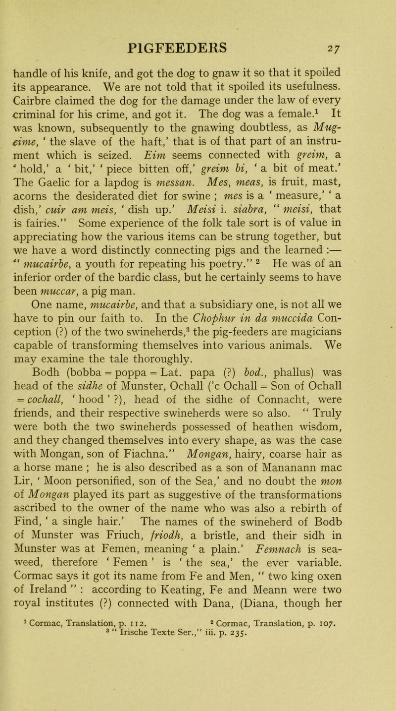 handle of his knife, and got the dog to gnaw it so that it spoiled its appearance. We are not told that it spoiled its usefulness. Cairbre claimed the dog for the damage under the law of every criminal for his crime, and got it. The dog was a female.^ It was known, subsequently to the gnawing doubtless, as Mug- eime, ‘ the slave of the haft,’ that is of that part of an instru- ment which is seized. Eim seems connected with greim, a ' hold,’ a ‘ bit,’ ‘ piece bitten off,’ greim hi, ‘ a bit of meat.’ The Gaelic for a lapdog is messan. Mes, meas, is fruit, mast, acorns the desiderated diet for swine ; mes is a ‘ measure,’ ‘ a dish,’ cuir am meis, ‘ dish up.’ Meisi i. siabra, “ meisi, that is fairies.” Some experience of the folk tale sort is of value in appreciating how the various items can be strung together, but we have a word distinctly connecting pigs and the learned :— mucairhe, a youth for repeating his poetry.” ^ He was of an inferior order of the bardic class, but he certainly seems to have been muccar, a pig man. One name, mucairhe, and that a subsidiary one, is not all we have to pin our faith to. In the Chophur in da muccida Con- ception (?) of the two swineherds,^ the pig-feeders are magicians capable of transforming themselves into various animals. We may examine the tale thoroughly. Bodh (bobba = poppa = Lat. papa (?) hod., phallus) was head of the sidhe of Munster, Ochall (’c Ochall = Son of Ochall = cochall, ’ hood ’ ?), head of the sidhe of Connacht, were friends, and their respective swineherds were so also. ” Truly were both the two swineherds possessed of heathen wisdom, and they changed themselves into every shape, as was the case with Mongan, son of Fiachna.” Mongan, hairy, coarse hair as a horse mane ; he is also described as a son of Mananann mac Lir, ‘ Moon personified, son of the Sea,’ and no doubt the mon of Mongan played its part as suggestive of the transformations ascribed to the owner of the name who was also a rebirth of Find, ‘ a single hair.’ The names of the swineherd of Bodb of Munster was Friuch, friodh, a bristle, and their sidh in Munster was at Femen, meaning ‘ a plain.’ Femnach is sea- weed, therefore ‘ Femen ’ is ‘ the sea,’ the ever variable. Cormac says it got its name from Fe and Men,  two king oxen of Ireland ” : according to Keating, Fe and Meann were two royal institutes (?) connected with Dana, (Diana, though her * Cormac, Translation, p. 112. ® Cormac, Translation, p. 107. ®  Irische Texte Ser.,” iii. p. 235.