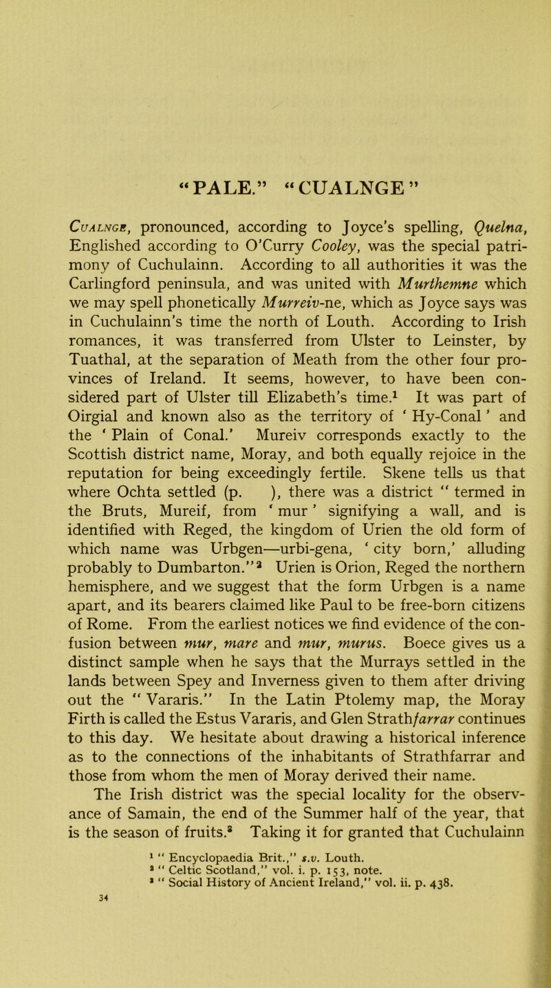 « PALE.” “CUALNGE” CuALNGB, pronounced, according to Joyce’s spelling, Quelna, Englished according to O’Curry Cooley, was the special patri- mony of Cuchulainn. According to all authorities it was the Carlingford peninsula, and was united with Murthemne which we may spell phonetically Murreiv-ne, which as Joyce says was in Cuchulainn’s time the north of Louth. According to Irish romances, it was transferred from Ulster to Leinster, by Tuathal, at the separation of Meath from the other four pro- vinces of Ireland. It seems, however, to have been con- sidered part of Ulster till Elizabeth’s time.^ It was part of Oirgial and known also as the territory of ‘ Hy-Conal ’ and the ‘ Plain of Conal.’ Mureiv corresponds exactly to the Scottish district name, Moray, and both equally rejoice in the reputation for being exceedingly fertile. Skene tells us that where Ochta settled (p. ), there was a district “ termed in the Bruts, Mureif, from ‘ mur ’ signifying a wall, and is identified with Reged, the kingdom of Urien the old form of which name was Urbgen—urbi-gena, ‘ city born,’ alluding probably to Dumbarton.”^ Urien is Orion, Reged the northern hemisphere, and we suggest that the form Urbgen is a name apart, and its bearers claimed like Paul to be free-born citizens of Rome. From the earliest notices we find evidence of the con- fusion between mur, mare and mur, murus. Boece gives us a distinct sample when he says that the Murrays settled in the lands between Spey and Inverness given to them after driving out the “ Vararis.” In the Latin Ptolemy map, the Moray Firth is called the Estus Vararis, and Glen Strath/arrar continues to this day. We hesitate about drawing a historical inference as to the connections of the inhabitants of Strathfarrar and those from whom the men of Moray derived their name. The Irish district was the special locality for the observ- ance of Samain, the end of the Summer half of the year, that is the season of fruits.* Taking it for granted that Cuchulainn *  Encyclopaedia Brit.,” s.v. Louth. * “ Celtic Scotland,” vol. i. p. 153, note. ’  Social History of Ancient Ireland,” vol. ii. p. 438.