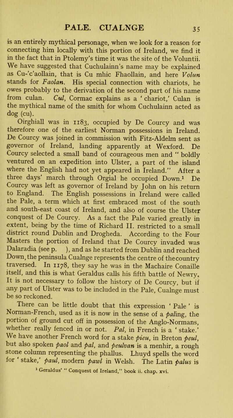 is an entirely mythical personage, when we look for a reason for connecting him locally with this portion of Ireland, we find it in the fact that in Ptolemy’s time it was the site of the Voluntii. We have suggested that Cuchulainn’s name may be explained as Cu-'c’aoUain, that is Cu mhic Fhaollain, and here Volun stands for Faolan. His special connection with chariots, he owes probably to the derivation of the second part of his name from culan. Cul, Cormac explains as a ‘ chariot,’ Culan is the mythical name of the smith for whom Cuchulainn acted as dog (cu). Oirghiall was in 1183, occupied by De Courcy and was therefore one of the earliest Norman possessions in Ireland. De Courcy was joined in commission with Fitz-Aldelm sent as governor of Ireland, landing apparently at Wexford. De Courcy selected a small band of courageous men and “ boldly ventured on an expedition into Ulster, a part of the island where the English had not yet appeared in Ireland.” After a three days’ march through Orgial he occupied Down.^ De Courcy was left as governor of Ireland by John on his return to England. The English possessions in Ireland were called the Pale, a term which at first embraced most of the south and south-east coast of Ireland, and also of course the Ulster conquest of De Courcy. As a fact the Pale varied greatly in extent, being by the time of Richard II. restricted to a small district round Dublin and Drogheda. According to the Four Masters the portion of Ireland that De Courcy invaded was Dalaradia (see p. ), and as he started from Dublin and reached Down, the peninsula Cualnge represents the centre of the country traversed. In 1178, they say he was in the Machaire Conaille itself, and this is what Geraldus calls his fifth battle of Newry. It is not necessary to follow the history of De Courcy, but if any part of Ulster was to be included in the Pale, Cualnge must be so reckoned. There can be little doubt that this expression ‘ Pale ’ is Norman-French, used as it is now in the sense of a paling, the portion of ground cut off in possession of the Anglo-Normans, whether really fenced in or not. Pal, in French is a ‘ stake.’ We have another French word for a stake pieu, in Breton peul, but also spoken paol and pal, and peulvan is a menhir, a rough stone column representing the phallus. Lhuyd spells the word for stake, Paul, modern pawl in Welsh. The Latin palus is ^ Geraldus’  Conquest of Ireland, book ii. chap. xvi.