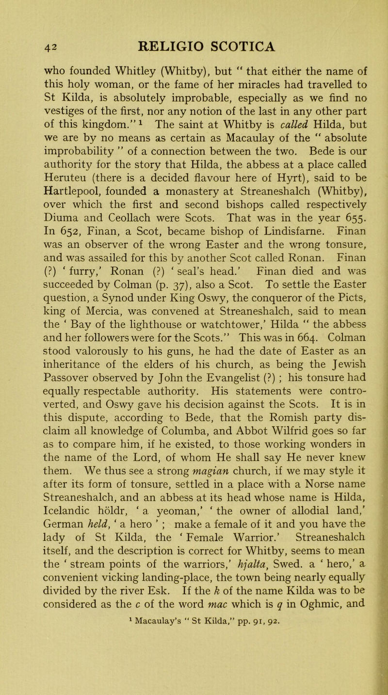 who founded Whitley (Whitby), but “ that either the name of this holy woman, or the fame of her miracles had travelled to St Kilda, is absolutely improbable, especially as we find no vestiges of the first, nor any notion of the last in any other part of this kingdom.” ^ The saint at Whitby is called Hilda, but we are by no means as certain as Macaulay of the  absolute improbability ” of a connection between the two. Bede is our authority for the story that Hilda, the abbess at a place called Heruteu (there is a decided flavour here of Hyrt), said to be Hartlepool, founded a monastery at Streaneshalch (Whitby), over which the first and second bishops called respectively Diuma and Ceollach were Scots. That was in the year 655. In 652, Finan, a Scot, became bishop of Lindisfarne. Finan was an observer of the wrong Easter and the wrong tonsure, and was assailed for this b}^ another Scot called Ronan. Finan (?) ‘ furry,’ Ronan (?) ‘ seal’s head.’ Finan died and was succeeded by Colman (p. 37), also a Scot. To settle the Easter question, a Synod under King Oswy, the conqueror of the Piets, king of Mercia, was convened at Streaneshalch, said to mean the ‘ Bay of the lighthouse or watchtower,’ Hilda ” the abbess and her followers were for the Scots.” This was in 664. Colman stood valorously to his guns, he had the date of Easter as an inheritance of the elders of his church, as being the Jewish Passover observed by John the Evangelist (?) ; his tonsure had equally respectable authority. His statements were contro- verted, and Oswy gave his decision against the Scots. It is in this dispute, according to Bede, that the Romish party dis- claim all knowledge of Columba, and Abbot Wilfrid goes so far as to compare him, if he existed, to those working wonders in the name of the Lord, of whom He shall say He never knew them. We thus see a strong magian church, if we may style it after its form of tonsure, settled in a place with a Norse name Streaneshalch, and an abbess at its head whose name is Hilda, Icelandic holdr, ‘ a yeoman,’ ‘ the owner of allodial land,’ German held, ‘ a hero ’ ; make a female of it and you have the lady of St Kilda, the ‘ Female Warrior.’ Streaneshalch itself, and the description is correct for Whitby, seems to mean the ‘ stream points of the warriors,’ hjalta, Swed. a ‘ hero,’ a convenient vicking landing-place, the town being nearly equally divided by the river Esk. If the k of the name Kilda was to be considered as the c of the word mac which is q in Oghmic, and