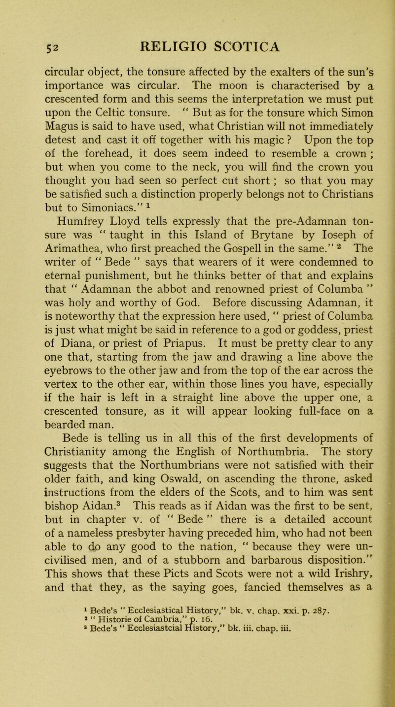 circular object, the tonsure affected by the exalters of the sun’s importance was circular. The moon is characterised by a crescented form and this seems the interpretation we must put upon the Celtic tonsure.  But as for the tonsure which Simon Magus is said to have used, what Christian will not immediately detest and cast it off together with his magic ? Upon the top of the forehead, it does seem indeed to resemble a crown ; but when you come to the neck, you will find the crown you thought you had seen so perfect cut short; so that you may be satisfied such a distinction properly belongs not to Christians but to Simoniacs.” ^ Humfrey Lloyd tells expressly that the pre-Adamnan ton- sure was “ taught in this Island of Brytane by loseph of Arimathea, who first preached the Gospell in the same.” ^ The writer of ” Bede ” says that wearers of it were condemned to eternal punishment, but he thinks better of that and explains that  Adamnan the abbot and renowned priest of Columba ” was holy and worthy of God. Before discussing Adamnan, it is noteworthy that the expression here used, ” priest of Columba is just what might be said in reference to a god or goddess, priest of Diana, or priest of Priapus. It must be pretty clear to any one that, starting from the jaw and drawing a line above the eyebrows to the other jaw and from the top of the ear across the vertex to the other ear, within those lines you have, especially if the hair is left in a straight line above the upper one, a crescented tonsure, as it will appear looking full-face on a bearded man. Bede is telling us in aU this of the first developments of Christianity among the English of Northumbria. The story suggests that the Northumbrians were not satisfied with their older faith, and king Oswald, on ascending the throne, asked instructions from the elders of the Scots, and to him was sent bishop Aidan.^ This reads as if Aidan was the first to be sent, but in chapter v. of ” Bede ” there is a detailed account of a nameless presbyter having preceded him, who had not been able to do any good to the nation, ” because they were un- civilised men, and of a stubborn and barbarous disposition.” This shows that these Piets and Scots were not a wild Irishry, and that they, as the saying goes, fancied themselves as a ‘ Bede’s ‘‘ Ecclesiastical History,” bk. v. chap. xxi. p. 287. *  Historic of Cambria,” p. 16.
