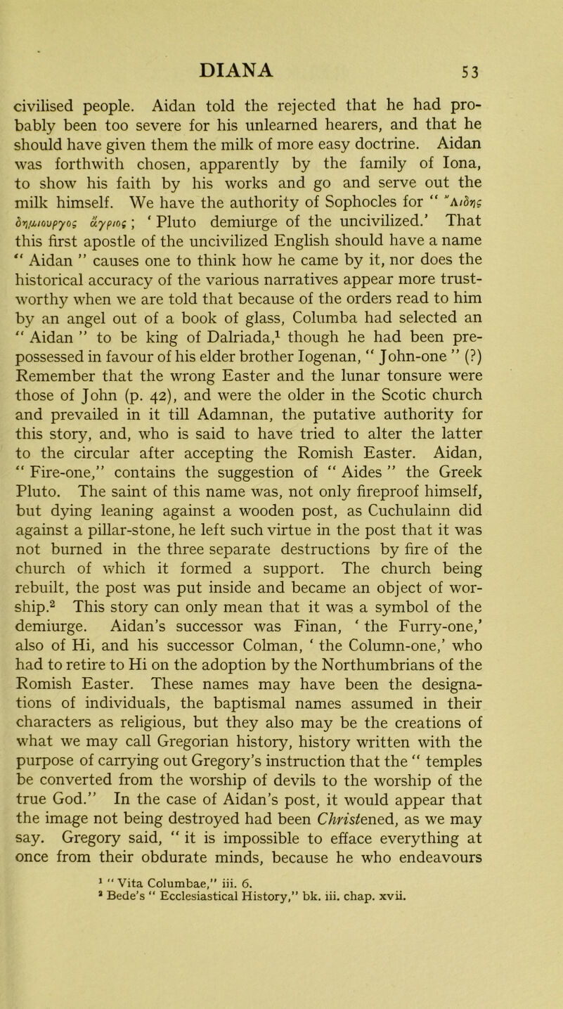 civilised people. Aidan told the rejected that he had pro- bably been too severe for his unlearned hearers, and that he should have given them the milk of more easy doctrine. Aidan was forthwith chosen, apparently by the family of Iona, to show his faith by his works and go and serve out the milk himself. We have the authority of Sophocles for “ dri/Mioupyog aypiog ] ‘ Pluto demiurge of the uncivilized.’ That this first apostle of the uncivilized English should have a name “ Aidan ” causes one to think how he came by it, nor does the historical accuracy of the various narratives appear more trust- worthy when we are told that because of the orders read to him by an angel out of a book of glass, Columba had selected an “ Aidan ” to be king of Dalriada,^ though he had been pre- possessed in favour of his elder brother logenan, “ John-one ” (?) Remember that the wrong Easter and the lunar tonsure were those of John (p. 42), and were the older in the Scotic church and prevailed in it till Adamnan, the putative authority for this story, and, who is said to have tried to alter the latter to the circular after accepting the Romish Easter. Aidan, “ Fire-one,” contains the suggestion of “ Aides ” the Greek Pluto. The saint of this name was, not only fireproof himself, but dying leaning against a wooden post, as Cuchulainn did against a pillar-stone, he left such virtue in the post that it was not burned in the three separate destructions by fire of the church of which it formed a support. The church being rebuilt, the post was put inside and became an object of wor- ship.2 This story can only mean that it was a symbol of the demiurge. Aidan’s successor was Finan, ' the Furry-one,’ also of Hi, and his successor Colman, ‘ the Column-one,’ who had to retire to Hi on the adoption by the Northumbrians of the Romish Easter. These names may have been the designa- tions of individuals, the baptismal names assumed in their characters as religious, but they also may be the creations of what we may call Gregorian history, history written with the purpose of carrying out Gregory’s instruction that the “ temples be converted from the worship of devils to the worship of the true God.” In the case of Aidan’s post, it would appear that the image not being destroyed had been Christened, as we may say. Gregory said, “it is impossible to efface everything at once from their obdurate minds, because he who endeavours ^ “ Vita Columbae,” iii. 6.