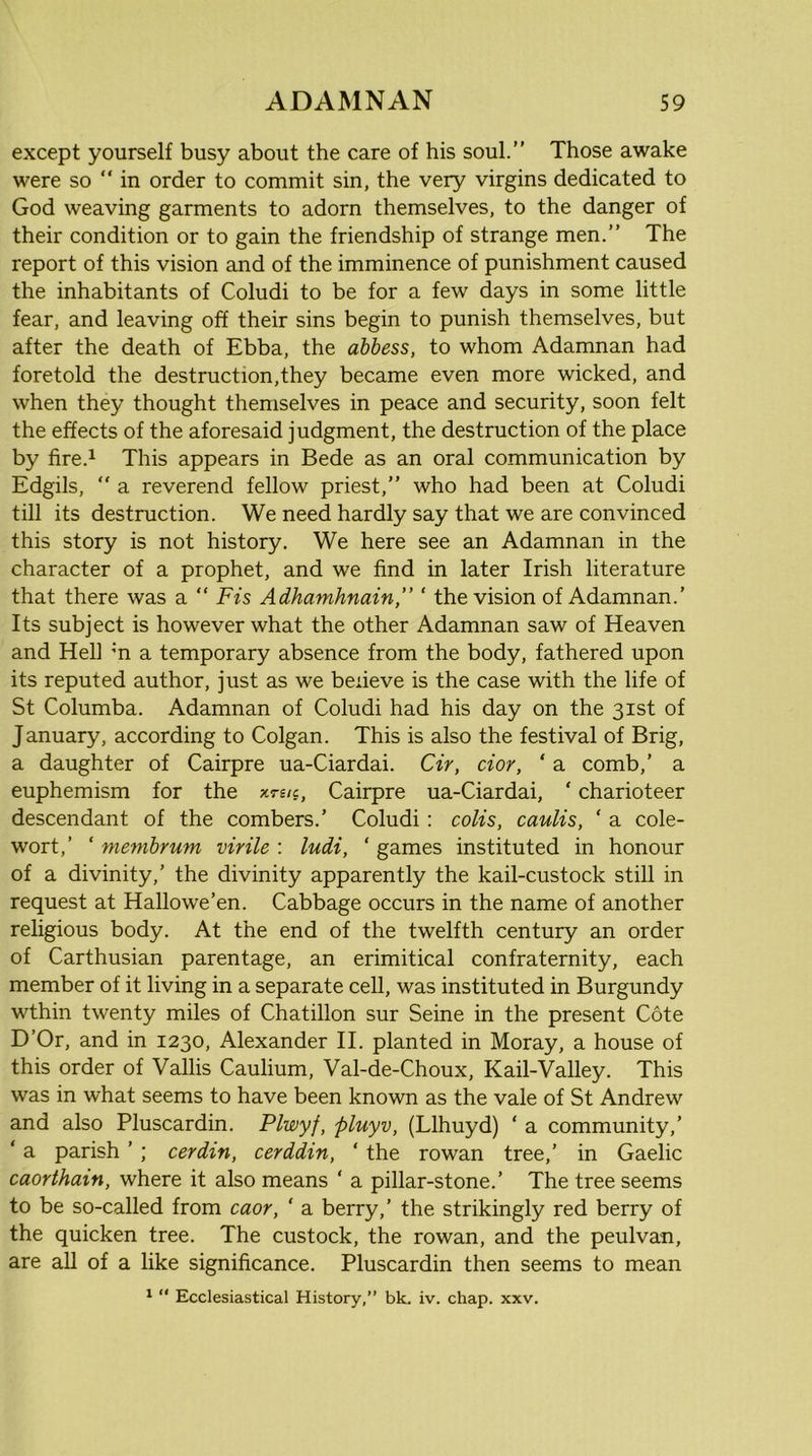 except yourself busy about the care of his soul.” Those awake were so  in order to commit sin, the very virgins dedicated to God weaving garments to adorn themselves, to the danger of their condition or to gain the friendship of strange men.” The report of this vision and of the imminence of punishment caused the inhabitants of Coludi to be for a few days in some little fear, and leaving off their sins begin to punish themselves, but after the death of Ebba, the abbess, to whom Adamnan had foretold the destruction,they became even more wicked, and when they thought themselves in peace and security, soon felt the effects of the aforesaid judgment, the destruction of the place by fire.i This appears in Bede as an oral communication by Edgils,  a reverend fellow priest,” who had been at Coludi till its destruction. We need hardly say that we are convinced this story is not history. We here see an Adamnan in the character of a prophet, and we find in later Irish literature that there was a “ Fis Adhamhnain,” ‘ the vision of Adamnan.’ Its subject is however what the other Adamnan saw of Heaven and Hell m a temporary absence from the body, fathered upon its reputed author, just as we believe is the case with the life of St Columba. Adamnan of Coludi had his day on the 31st of January, according to Colgan. This is also the festival of Brig, a daughter of Cairpre ua-Ciardai. Cir, dor, ‘ a comb,’ a euphemism for the xrs/c, Cairpre ua-Ciardai, ‘ charioteer descendant of the combers.’ Coludi : colis, caulis, ‘ a cole- wort,’ ‘ membrum virile : ludi, ‘ games instituted in honour of a divinity,’ the divinity apparently the kail-custock still in request at Hallowe’en. Cabbage occurs in the name of another religious body. At the end of the twelfth century an order of Carthusian parentage, an erimitical confraternity, each member of it living in a separate cell, was instituted in Burgundy wthin twenty miles of Chatillon sur Seine in the present Cote D’Or, and in 1230, Alexander II. planted in Moray, a house of this order of Vallis Caulium, Val-de-Choux, Kail-Valley. This was in what seems to have been known as the vale of St Andrew and also Pluscardin. Plwyf, pluyv, (Llhuyd) ‘ a community,’ ‘ a parish ’ ; cerdin, cerddin, ‘ the rowan tree,’ in Gaelic caorthain, where it also means ‘ a pillar-stone.’ The tree seems to be so-called from caor, ‘ a berry,’ the strikingly red berry of the quicken tree. The custock, the rowan, and the peulvan, are aU of a like significance. Pluscardin then seems to mean