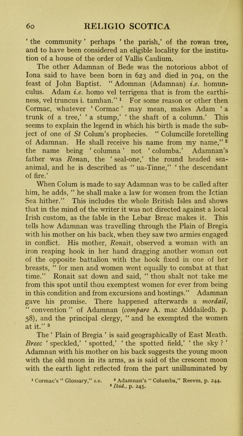 ‘ the community ’ perhaps ‘ the parish,’ of the rowan tree, and to have been considered an eligible locality for the institu- tion of a house of the order of Vallis Caulium, The other Adamnan of Bede was the notorious abbot of Iona said to have been born in 623 and died in 704, on the feast of John Baptist. “ Adomnan (Adamnan) i.e. homun- culus. Adam i.e. homo vel terrigena that is from the earthi- ness, vel truncus i. tamhan.” ^ For some reason or other then Cormac, whatever ‘ Cormac ’ may mean, makes Adam ‘ a trunk of a tree,’ ‘ a stump,’ ‘ the shaft of a column.’ This seems to explain the legend in which his birth is made the sub- ject of one of St Colum’s prophecies. “ Columcille foretelling of Adamnan. He shall receive his name from my name,” ^ the name being ‘ columna ’ not ‘ columba.’ Adamnan’s father was Rondm, the ‘ seal-one,’ the round headed sea- animal, and he is described as  ua-Tinne,” ‘ the descendant of fire.’ When Colum is made to say Adamnan was to be called after him, he adds, “ he shall make a law for women from the Ictian Sea hither.” This includes the whole British Isles and shows that in the mind of the writer it was not directed against a local Irish custom, as the fable in the Lebar Breac makes it. This tells how Adamnan was travelling through the Plain of Bregia with his mother on his back, when they saw two armies engaged in conflict. His mother, Rondlt, observed a woman with an iron reaping hook in her hand dragging another woman out of the opposite battalion with the hook fixed in one of her breasts, “ for men and women went equally to combat at that time.” Ronait sat down and said, “ thou shalt not take me from this spot until thou exemptest women for ever from being in this condition and from excursions and hostings.” Adamnan gave his promise. There happened afterwards a mordail, “ convention ” of Adamnan {compare A. mac Alddailedh. p. 58), and the principal clergy, “ and he exempted the women at it.” ^ The ‘ Plain of Bregia ’ is said geographically of East Meath. Breec ‘ speckled,’ ‘ spotted,’ ‘ the spotted field,’ ‘ the sky ? ’ Adamnan with his mother on his back suggests the young moon with the old moon in its arms, as is said of the crescent moon with the earth light reflected from the part unilluminated by * Ibid., p. 245.