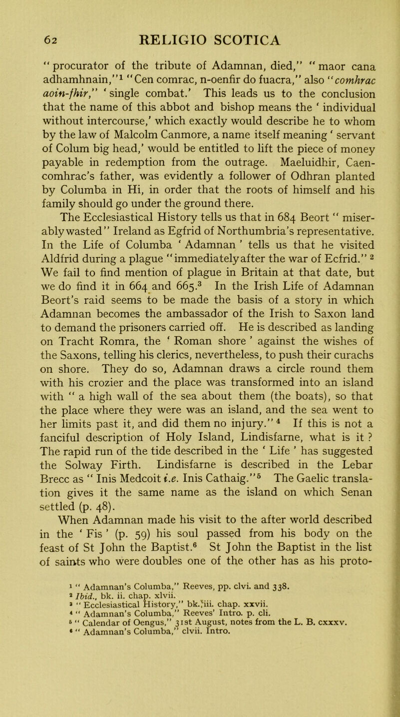 “ procurator of the tribute of Adamnan, died,” “ maor cana adhamhnain,”^ “Cen comrac, n-oenfir do fuacra,” also “comhrac aoin-fhir,” ‘ single combat.’ This leads us to the conclusion that the name of this abbot and bishop means the ‘ individual without intercourse,' which exactly would describe he to whom by the law of Malcolm Canmore, a name itself meaning ‘ servant of Colum big head,’ would be entitled to lift the piece of money payable in redemption from the outrage. Maeluidhir, Caen- comhrac’s father, was evidently a follower of Odhran planted by Columba in Hi, in order that the roots of himself and his family should go under the ground there. The Ecclesiastical History tells us that in 684 Beort ” miser- ably wasted” Ireland as Egfrid of Northumbria’s representative. In the Life of Columba ‘ Adamnan ’ tells us that he visited Aldfrid during a plague “immediatelyafter the war of Ecfrid.” ^ We fail to find mention of plague in Britain at that date, but we do find it in 664 and 665.^ In the Irish Life of Adamnan Beort’s raid seems to be made the basis of a story in which Adamnan becomes the ambassador of the Irish to Saxon land to demand the prisoners carried off. He is described as landing on Tracht Romra, the ‘ Roman shore ’ against the wishes of the Saxons, telling his clerics, nevertheless, to push their curachs on shore. They do so, Adamnan draws a circle round them w'ith his crozier and the place was transformed into an island with “ a high wall of the sea about them (the boats), so that the place where they were was an island, and the sea went to her limits past it, and did them no injury.” ^ If this is not a fanciful description of Holy Island, Lindisfarne, what is it ? The rapid run of the tide described in the ‘ Life ’ has suggested the Solway Firth. Lindisfarne is described in the Lebar Brecc as “ Inis Medcoit i.e. Inis Cathaig.”® The Gaelic transla- tion gives it the same name as the island on which Senan settled (p. 48). When Adamnan made his visit to the after world described in the ‘ Fis ’ (p. 59) his soul passed from his body on the feast of St John the Baptist.® St John the Baptist in the list of saints who were doubles one of the other has as his proto- 1 “ Adamnan’s Columba,” Reeves, pp. clvi. and 338, * Ibid., bk. ii. chap, xlvii. *  Ecclesiastical History,” bk.^iii. chap, xxvii. *  Adamnan’s Columba,” Reeves’ Intro, p. cli. 6 “ Calendar of Oengus,” 31st August, notes from the L. B. cxxxv. * “ Adamnan’s Columba,” clvii. Intro.