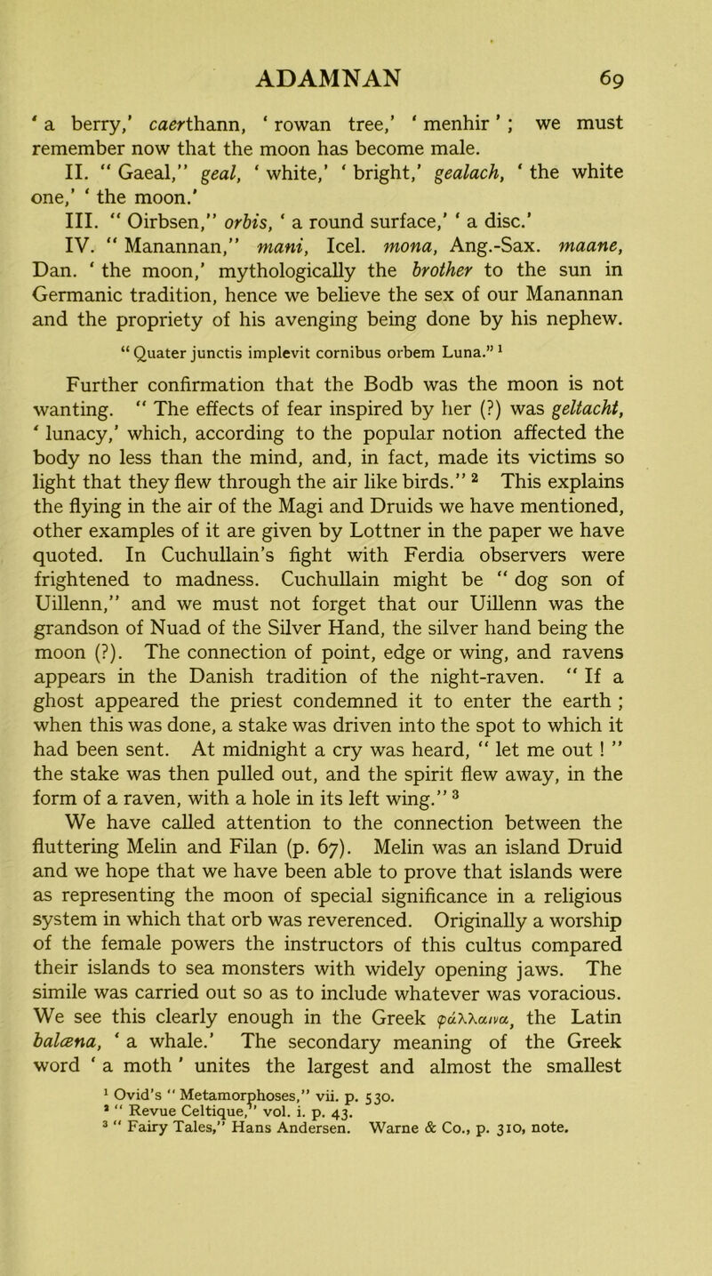 * a berry,’ ca^rthann, ‘ rowan tree,’ ‘ menhir ’ ; we must remember now that the moon has become male. II. “ Gaeal,” geal, ‘ white,’ ‘ bright,’ gealach, ‘ the white one,’ ‘ the moon.’ III. “ Oirbsen,” orhis, ‘ a round surface,’ ‘ a disc.’ IV. “ Manannan,” mani, Icel. mona, Ang.-Sax. maane, Dan. ‘ the moon,’ mythologically the brother to the sun in Germanic tradition, hence we beheve the sex of our Manannan and the propriety of his avenging being done by his nephew. “ Quater junctis implevit cornibus orbem Luna.” * Further confirmation that the Bodb was the moon is not wanting. ” The effects of fear inspired by her (?) was geltacht, * lunacy,’ which, according to the popular notion affected the body no less than the mind, and, in fact, made its victims so light that they flew through the air like birds.” ^ This explains the flying in the air of the Magi and Druids we have mentioned, other examples of it are given by Lottner in the paper we have quoted. In CuchuUain’s fight with Ferdia observers were frightened to madness. CuchuUain might be “ dog son of Uillenn,” and we must not forget that our Uillenn was the grandson of Nuad of the Silver Hand, the silver hand being the moon (?). The connection of point, edge or wing, and ravens appears in the Danish tradition of the night-raven. ” If a ghost appeared the priest condemned it to enter the earth ; when this was done, a stake was driven into the spot to which it had been sent. At midnight a cry was heard, “ let me out ! ” the stake was then pulled out, and the spirit flew away, in the form of a raven, with a hole in its left wing.” ^ We have called attention to the connection between the fluttering Melin and Filan (p. 67). Melin was an island Druid and we hope that we have been able to prove that islands were as representing the moon of special significance in a religious system in which that orb was reverenced. Originally a worship of the female powers the instructors of this cultus compared their islands to sea monsters with widely opening jaws. The simile was carried out so as to include whatever was voracious. We see this clearly enough in the Greek <pdxxaim^ the Latin halcena, ‘ a whale.’ The secondary meaning of the Greek word ‘ a moth ’ unites the largest and almost the smallest 1 Ovid’s  Metamorphoses,” vii. p. 530. ’ “ Revue Celtique,” vol. i. p. 43. ^  Fairy Tales,” Hans Andersen. Warne & Co., p. 310, note.