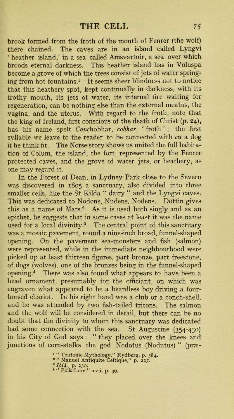 brook formed from the froth of the mouth of Fenrer (the wolf) there chained. The caves are in an island called Lyngvi ' heather island,’ in a sea called Amsvartnir, a sea over which broods eternal darkness. This heather island has in Voluspa become a grove of which the trees consist of jets of water spring- ing from hot fountains.^ It seems sheer blindness not to notice that this heathery spot, kept continually in darkness, with its frothy mouth, its jets of water, its internal fire waiting for regeneration, can be nothing else than the external meatus, the vagina, and the uterus. With regard to the froth, note that the king of Ireland, first conscious of the death of Christ (p. 24), has his name spelt Cowchobhar, cobhar, ‘ froth ’ ; the first syllable we leave to the reader to be connected with cu a dog if he think fit. The Norse story shows us united the full habita- tion of Colum, the island, the fort, represented by the Fenrer protected caves, and the grove of water jets, or heathery, as one may regard it. In the Forest of Dean, in Lydney Park close to the Severn was discovered in 1805 a sanctuary, also divided into three smaller cells, like the St Kilda “ dairy ” and the Lyngvi caves. This was dedicated to Nodons, Nudens, Nodens. Dottin gives this as a name of Mars.^ As it is used both singly and as an epithet, he suggests that in some cases at least it was the name used for a local divinity.® The central point of this sanctuary was a mosaic pavement, round a nine-inch broad, funnel-shaped opening. On the pavement sea-monsters and fish (salmon) were represented, while in the immediate neighbourhood were picked up at least thirteen figures, part bronze, part freestone, of dogs (wolves), one of the bronzes being in the funnel-shaped opening.^ There was also found what appears to have been a head ornament, presumably for the officiant, on which was engraven what appeared to be a beardless boy driving a four- horsed chariot. In his right hand was a club or a conch-shell, and he was attended by two fish-tailed tritons. The salmon and the wolf will be considered in detail, but there can be no doubt that the divinity to whom this sanctuary was dedicated had some connection with the sea. St Augustine (354-430) in his City of God says : “ they placed over the knees and junctions of corn-stalks the god Nodotus (Nodutus) ” (prae- ' “ Teutonic Mythology,” Rydberg, p. 384. *  Manuel Antiquite Celtique,” p. 227. * Ibid., p. 230. * “ Folk-Lore,” xvii. p. 39.