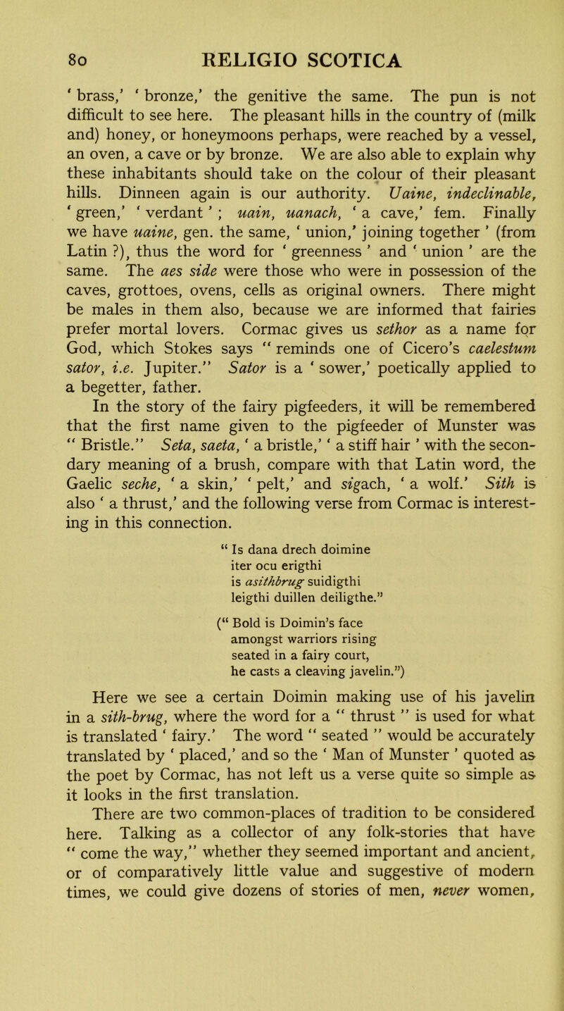 ' brass,’ ‘ bronze,’ the genitive the same. The pun is not difficult to see here. The pleasant hills in the country of (milk and) honey, or honeymoons perhaps, were reached by a vessel, an oven, a cave or by bronze. We are also able to explain why these inhabitants should take on the colour of their pleasant hills. Dinneen again is our authority. Uaine, indeclinable, ‘ green,’ ‘ verdant ’ ; uain, uanach, ' a cave,’ fern. Finally we have uaine, gen. the same, ‘ union,’ joining together ’ (from Latin ?), thus the word for ‘ greenness ’ and ‘ union ’ are the same. The aes side were those who were in possession of the caves, grottoes, ovens, cells as original owners. There might be males in them also, because we are informed that fairies prefer mortal lovers. Cormac gives us seihor as a name for God, which Stokes says “ reminds one of Cicero’s caelestum sator, i.e. Jupiter.” Sator is a ‘ sower,’ poetically applied to a begetter, father. In the story of the fairy pigfeeders, it will be remembered that the first name given to the pigfeeder of Munster was “ Bristle.” Seta, saeta, ‘ a bristle,’ ‘ a stiff hair ’ with the secon- dary meaning of a brush, compare with that Latin word, the Gaelic seche, ‘ a skin,’ ‘ pelt,’ and sfgach, ‘ a wolf.’ Sith is also ‘ a thrust,’ and the following verse from Cormac is interest- ing in this connection. “Is dana drech doimine iter ocu erigthi is asiihbrug smd\gih\ leigthi duillen deiligthe.” (“ Bold is Doimin’s face amongst warriors rising seated in a fairy court, he casts a cleaving javelin.”) Here we see a certain Doimin making use of his javelin in a sith-brug, where the word for a “ thrust ” is used for what is translated ‘ fairy.’ The word “ seated ” would be accurately translated by ‘ placed,’ and so the ‘ Man of Munster ’ quoted as the poet by Cormac, has not left us a verse quite so simple as^ it looks in the first translation. There are two common-places of tradition to be considered here. Talking as a collector of any folk-stories that have “ come the way,” whether they seemed important and ancient, or of comparatively little value and suggestive of modern times, we could give dozens of stories of men, never women.