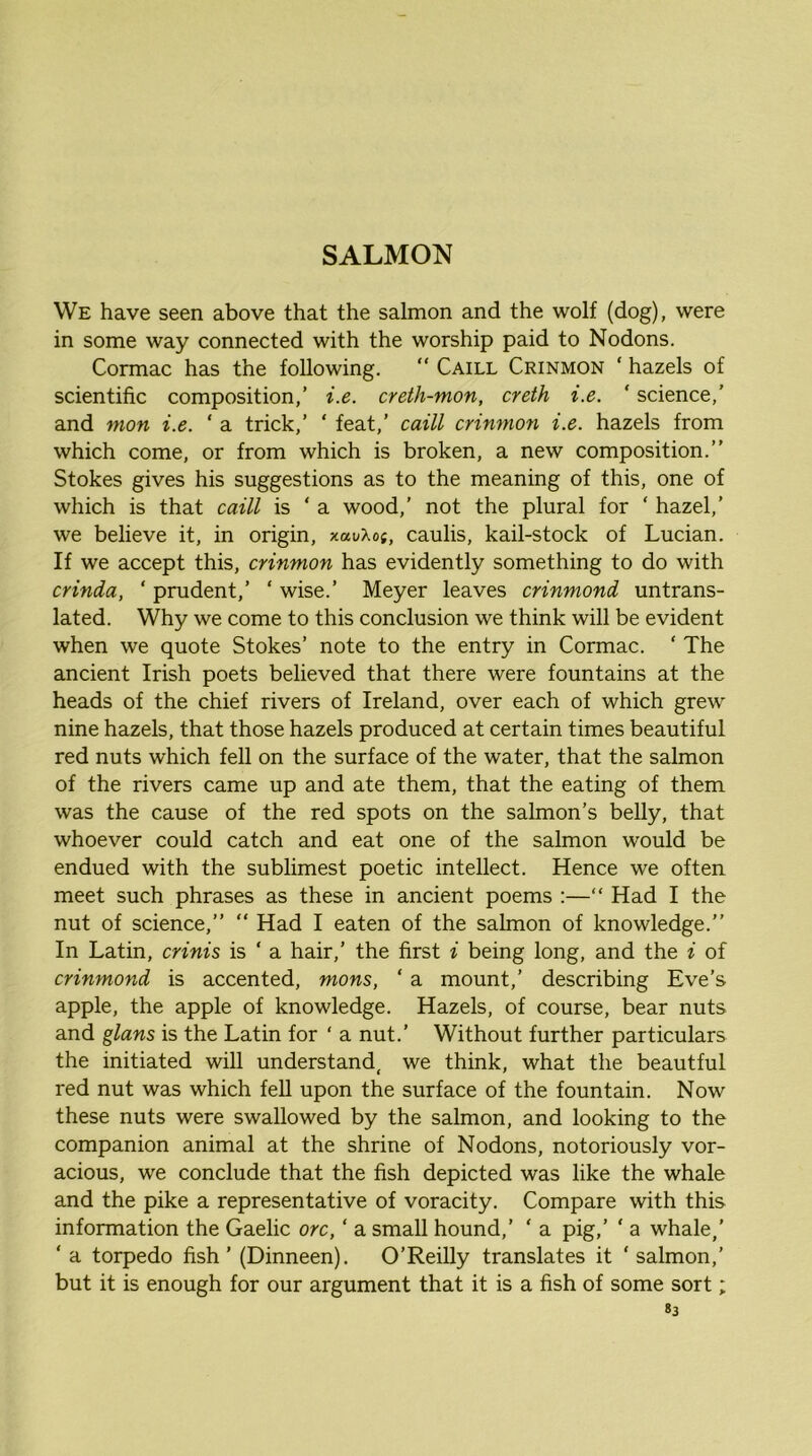 We have seen above that the salmon and the wolf (dog), were in some way connected with the worship paid to Nodons. Cormac has the following. “ Caill Crinmon ‘ hazels of scientific composition,’ i.e. creth-mon, creth i.e. ' science,’ and nion i.e. ' a trick,’ ‘ feat,’ caill crinmon i.e. hazels from which come, or from which is broken, a new composition.” Stokes gives his suggestions as to the meaning of this, one of which is that caill is ‘ a wood,’ not the plural for ‘ hazel,’ we believe it, in origin, xauXo;, caulis, kail-stock of Lucian. If we accept this, crinmon has evidently something to do with crinda, ‘ prudent,’ ‘ wise.’ Meyer leaves crinmond untrans- lated. Why we come to this conclusion we think will be evident when we quote Stokes’ note to the entry in Cormac. ‘ The ancient Irish poets believed that there were fountains at the heads of the chief rivers of Ireland, over each of which grew nine hazels, that those hazels produced at certain times beautiful red nuts which fell on the surface of the water, that the salmon of the rivers came up and ate them, that the eating of them was the cause of the red spots on the salmon’s belly, that whoever could catch and eat one of the salmon would be endued with the sublimest poetic intellect. Hence we often meet such phrases as these in ancient poems :—“ Had I the nut of science,” ” Had I eaten of the salmon of knowledge.” In Latin, crinis is ‘ a hair,’ the first i being long, and the i of crinmond is accented, mons, ‘ a mount,’ describing Eve’s apple, the apple of knowledge. Hazels, of course, bear nuts and glans is the Latin for ‘ a nut.’ Without further particulars the initiated will understand, we think, what the beautful red nut was which fell upon the surface of the fountain. Now these nuts were swallowed by the salmon, and looking to the companion animal at the shrine of Nodons, notoriously vor- acious, we conclude that the fish depicted was like the whale and the pike a representative of voracity. Compare with this information the Gaelic ore, ‘ a small hound,’ ‘ a pig,’ ‘ a whale,’ ‘ a torpedo fish ’ (Dinneen). O’Reilly translates it ‘ salmon,’ but it is enough for our argument that it is a fish of some sort;