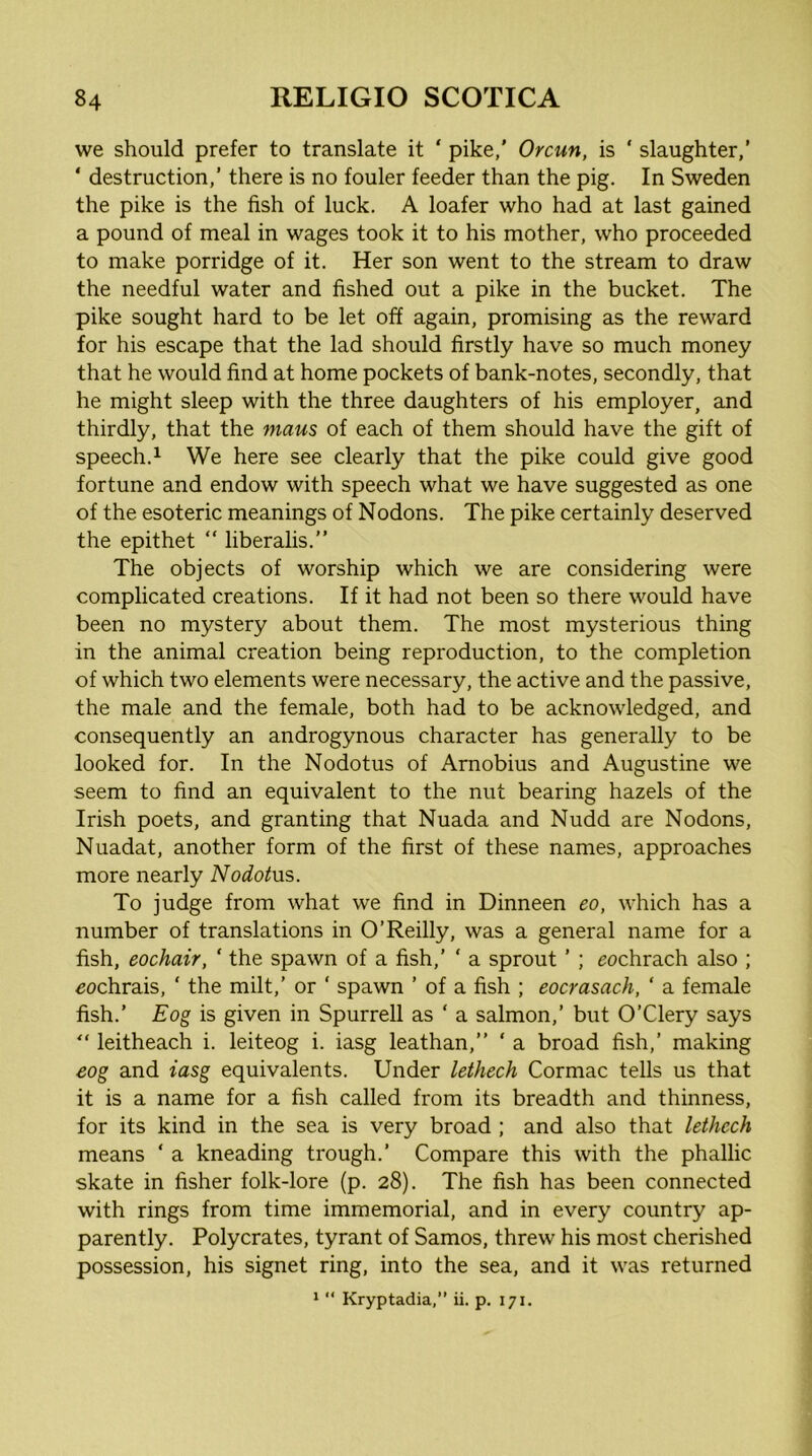 we should prefer to translate it ‘ pike,' Orcun, is ‘ slaughter,’ ‘ destruction,’ there is no fouler feeder than the pig. In Sweden the pike is the fish of luck. A loafer who had at last gained a pound of meal in wages took it to his mother, who proceeded to make porridge of it. Her son went to the stream to draw the needful water and fished out a pike in the bucket. The pike sought hard to be let off again, promising as the reward for his escape that the lad should firstly have so much money that he would find at home pockets of bank-notes, secondly, that he might sleep with the three daughters of his employer, and thirdly, that the mans of each of them should have the gift of speech.1 We here see clearly that the pike could give good fortune and endow with speech what we have suggested as one of the esoteric meanings of Nodons. The pike certainly deserved the epithet “ liberalis.” The objects of worship which we are considering were complicated creations. If it had not been so there would have been no mystery about them. The most mysterious thing in the animal creation being reproduction, to the completion of which two elements were necessary, the active and the passive, the male and the female, both had to be acknowledged, and consequently an androgynous character has generally to be looked for. In the Nodotus of Arnobius and Augustine we seem to find an equivalent to the nut bearing hazels of the Irish poets, and granting that Nuada and Nudd are Nodons, Nuadat, another form of the first of these names, approaches more nearly Nodotns. To judge from what we find in Dinneen eo, which has a number of translations in O’Reilly, was a general name for a fish, eochair, ' the spawn of a fish,’ ‘ a sprout ’ ; eochrach also ; ^ochrais, ‘ the milt,’ or ‘ spawn ’ of a fish ; eocrasach, ‘ a female fish.’ Eog is given in Spurred as ‘ a salmon,’ but O’Clery says “ leitheach i. leiteog i. iasg leathan,” ‘ a broad fish,’ making eog and iasg equivalents. Under lethech Cormac tells us that it is a name for a fish called from its breadth and thinness, for its kind in the sea is very broad ; and also that lethech means ‘ a kneading trough.’ Compare this with the phallic skate in fisher folk-lore (p. 28). The fish has been connected with rings from time immemorial, and in every country ap- parently. Polycrates, tyrant of Samos, threw his most cherished possession, his signet ring, into the sea, and it was returned >  Kryptadia,” ii. p. 171.