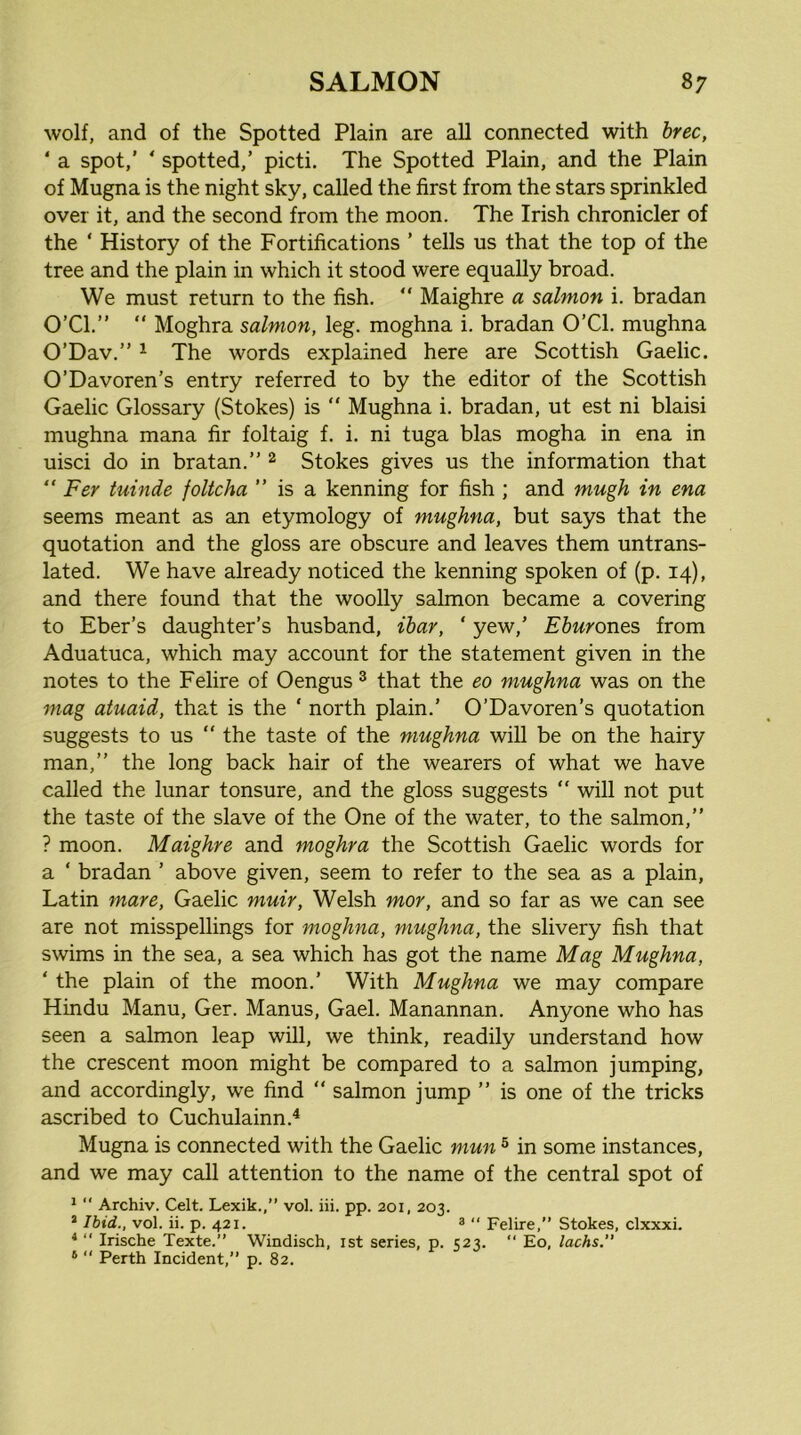 wolf, and of the Spotted Plain are all connected with hrec, ‘ a spot,’ ’ spotted,’ picti. The Spotted Plain, and the Plain of Mugna is the night sky, called the first from the stars sprinkled over it, and the second from the moon. The Irish chronicler of the ‘ History of the Fortifications ’ tells us that the top of the tree and the plain in which it stood were equally broad. We must return to the fish.  Maighre a salmon i. bradan O’Cl.” “ Moghra salmon, leg. moghna i. bradan O’Cl. mughna O’Dav.” ^ The words explained here are Scottish Gaelic. O’Davoren’s entry referred to by the editor of the Scottish Gaelic Glossary (Stokes) is “ Mughna i. bradan, ut est ni blaisi mughna mana fir foltaig f. i. ni tuga bias mogha in ena in uisci do in bratan.” ^ Stokes gives us the information that “ Fer tuinde foltcha ” is a kenning for fish ; and mugh in ena seems meant as an etymology of mughna, but says that the quotation and the gloss are obscure and leaves them untrans- lated. We have already noticed the kenning spoken of (p. 14), and there found that the woolly salmon became a covering to Eber’s daughter’s husband, ihar, ‘ yew,’ Ehurones from Aduatuca, which may account for the statement given in the notes to the Felire of Oengus ^ that the eo mughna was on the mag atuaid, that is the ‘ north plain.’ O’Davoren’s quotation suggests to us  the taste of the mughna will be on the hairy man,” the long back hair of the wearers of what we have called the lunar tonsure, and the gloss suggests ” will not put the taste of the slave of the One of the water, to the salmon,” ? moon. Maighre and moghra the Scottish Gaelic words for a ‘ bradan ’ above given, seem to refer to the sea as a plain, Latin mare, Gaelic muir, Welsh mor, and so far as we can see are not misspellings for moghna, mughna, the slivery fish that swims in the sea, a sea which has got the name Mag Mughna, ‘ the plain of the moon.’ With Mughna we may compare Hindu Manu, Ger. Manus, Gael. Manannan. Anyone who has seen a salmon leap will, we think, readily understand how the crescent moon might be compared to a salmon jumping, and accordingly, we find ” salmon jump ” is one of the tricks ascribed to Cuchulainn.^ Mugna is connected with the Gaelic mun ^ in some instances, and we may call attention to the name of the central spot of *  Archiv. Celt. Lexik.,” vol. iii. pp. 201, 203. ’ Ibid., vol. ii. p. 421. ^  Felire,” Stokes, clxxxi. ^ ” Irische Texte.” Windisch, ist series, p. 523. “ Eo, lacks.” * “ Perth Incident,” p. 82.