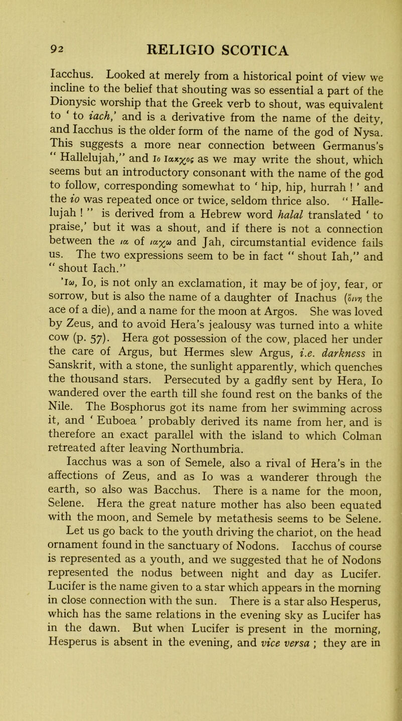 lacchus. Looked at merely from a historical point of view we incline to the belief that shouting was so essential a part of the Dionysic worship that the Greek verb to shout, was equivalent to ‘ to iach,’ and is a derivative from the name of the deity, and lacchus is the older form of the name of the god of Nysa. This suggests a more near connection between Germanus’s “ Hallelujah,” and lo Iuk^os as we may write the shout, which seems but an introductory consonant with the name of the god to follow, corresponding somewhat to ‘ hip, hip, hurrah ! ’ and the io was repeated once or twice, seldom thrice also. “ Halle- lujah ! ” is derived from a Hebrew word halal translated ‘ to praise,’ but it was a shout, and if there is not a connection between the /« of and Jah, circumstantial evidence fails us. The two expressions seem to be in fact  shout lah,” and ” shout Iach.” ’iw, Io, is not only an exclamation, it may be of joy, fear, or sorrow, but is also the name of a daughter of Inachus ( otvri the ace of a die), and a name for the moon at Argos. She was loved by Zeus, and to avoid Hera’s jealousy was turned into a white cow (p. 57). Hera got possession of the cow, placed her under the care of Argus, but Hermes slew Argus, i.e. darkness in Sanskrit, with a stone, the sunlight apparently, which quenches the thousand stars. Persecuted by a gadfly sent by Hera, Io wandered over the earth till she found rest on the banks of the Nile. The Bosphorus got its name from her swimming across it, and ' Euboea ’ probably derived its name from her, and is therefore an exact parallel with the island to which Cohnan retreated after leaving Northumbria. lacchus was a son of Semele, also a rival of Hera’s in the affections of Zeus, and as Io was a wanderer through the earth, so also was Bacchus. There is a name for the moon, Selene. Hera the great nature mother has also been equated with the moon, and Semele by metathesis seems to be Selene. Let us go back to the youth driving the chariot, on the head ornament found in the sanctuary of Nodons. lacchus of course is represented as a youth, and we suggested that he of Nodons represented the nodus between night and day as Lucifer. Lucifer is the name given to a star which appears in the morning in close connection with the sun. There is a star also Hesperus, which has the same relations in the evening sky as Lucifer has in the dawn. But when Lucifer is present in the morning, Hesperus is absent in the evening, and vice versa ; they are in