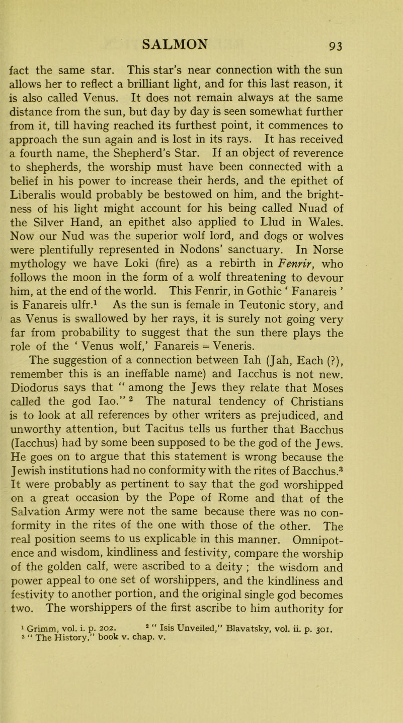 fact the same star. This star’s near connection with the sun allows her to reflect a brilliant light, and for this last reason, it is also called Venus. It does not remain always at the same distance from the sun, but day by day is seen somewhat further from it, till having reached its furthest point, it commences to approach the sun again and is lost in its rays. It has received a fourth name, the Shepherd’s Star. If an object of reverence to shepherds, the worship must have been connected with a belief in his power to increase their herds, and the epithet of Liberalis would probably be bestowed on him, and the bright- ness of his light might account for his being called Nuad of the Silver Hand, an epithet also applied to Llud in Wales. Now our Nud was the superior wolf lord, and dogs or wolves were plentifully represented in Nodons’ sanctuary. In Norse mythology we have Loki (fire) as a rebirth in Fenrir, who follows the moon in the form of a wolf threatening to devour him, at the end of the world. This Fenrir, in Gothic ‘ Fanareis ’ is Fanareis ulfr.^ As the sun is female in Teutonic story, and as Venus is swallowed by her rays, it is surely not going very far from probability to suggest that the sun there plays the role of the ‘ Venus wolf,’ Fanareis = Veneris. The suggestion of a connection between lah (Jah, Each (?), remember this is an ineffable name) and lacchus is not new. Diodorus says that “ among the Jews they relate that Moses called the god lao.” ^ The natural tendency of Christians is to look at all references by other writers as prejudiced, and unworthy attention, but Tacitus tells us further that Bacchus (lacchus) had by some been supposed to be the god of the Jews. He goes on to argue that this statement is wrong because the Jewish institutions had no conformity with the rites of Bacchus.-'* It were probably as pertinent to say that the god worshipped on a great occasion by the Pope of Rome and that of the Salvation Army were not the same because there was no con- formity in the rites of the one with those of the other. The real position seems to us explicable in this manner. Omnipot- ence and wisdom, kindliness and festivity, compare the worship of the golden calf, were ascribed to a deity ; the wisdom and power appeal to one set of worshippers, and the kindliness and festivity to another portion, and the original single god becomes two. The worshippers of the first ascribe to him authority for ' Grimm, vol. i. p. 202. *  Isis Unveiled,” Blavatsky, vol. ii. p. 301. 3 “ The History,” book v. chap. v.