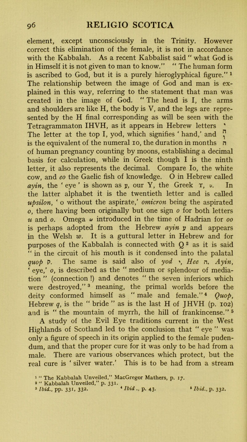 element, except unconsciously in the Trinity. However correct this elimination of the female, it is not in accordance with the Kabbalah. As a recent Kabbalist said “ what God is in Himself it is not given to man to know.” “ The human form is ascribed to God, but it is a purely hieroglyphical figure.” ^ The relationship between the image of God and man is ex- plained in this way, referring to the statement that man was created in the image of God. “ The head is I, the arms and shoulders are like H, the body is V, and the legs are repre- sented by the H final corresponding as will be seen with the Tetragrammaton IHVH, as it appears in Hebrew letters ' The letter at the top I, yod, which signifies ‘ hand,’ and ij* is the equivalent of the numeral lo, the duration in months n of human pregnancy counting by moons, establishing a decimal basis for calculation, while in Greek though I is the ninth letter, it also represents the decimal. Compare lo, the white cow, and eo the Gaelic fish of knowledge. O in Hebrew called ayin, the ‘ eye ’ is shown as y, our Y, the Greek r, v. In the latter alphabet it is the twentieth letter and is called upsilon, ‘ o without the aspirate,’ omicron being the aspirated 0, there having been originally but one sign o for both letters u and 0. Omega u introduced in the time of Hadrian for oo is perhaps adopted from the Hebrew ayin y and appears in the Welsh w. It is a guttural letter in Hebrew and for purposes of the Kabbalah is connected with Q 2 as it is said “ in the circuit of his mouth is it condensed into the palatal quop p. The same is said also of yod >, Hee n. Ayin, ‘ eye,’ 0, is described as the “ medium or splendour of media- tion ” (connection !) and denotes “ the seven inferiors which were destroyed,” ^ meaning, the primal worlds before the deity conformed himself as ” male and female.” ^ Quop, Hebrew q, is the “ bride ” as is the last H of JHVH (p. 102) and is ” the mountain of myrrh, the hill of frankincense.” ® A study of the Evil Eye traditions current in the West Highlands of Scotland led to the conclusion that  eye ” was only a figure of speech in its origin applied to the female puden- dum, and that the proper cure for it was only to be had from a male. There are various observances which protect, but the real cure is ' silver water.’ This is to be had from a stream 1 “ The Kabbalah Unveiled, MacGregor Mathers, p. 17. * ‘‘ Kabbalah Unveiled,” p. 331. 3pp. 331, 332. p. 43. ‘ 76<rf., p. 332.