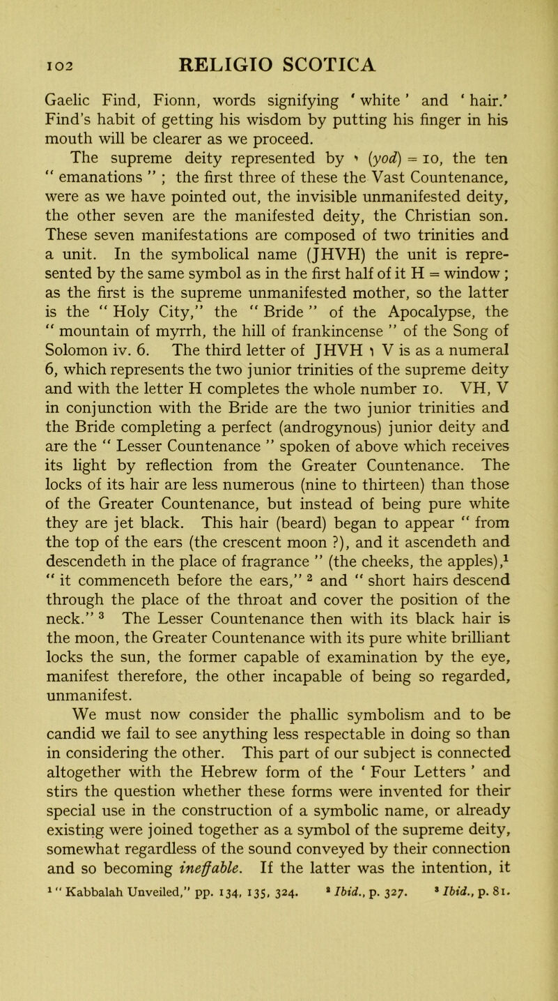 Gaelic Find, Fionn, words signifying ‘ white ’ and ‘ hair.' Find’s habit of getting his wisdom by putting his finger in his mouth will be clearer as we proceed. The supreme deity represented by > (yod) = lo, the ten “ emanations ” ; the first three of these the Vast Countenance, were as we have pointed out, the invisible unmanifested deity, the other seven are the manifested deity, the Christian son. These seven manifestations are composed of two trinities and a unit. In the symbolical name (JHVH) the unit is repre- sented by the same symbol as in the first half of it H = window ; as the first is the supreme unmanifested mother, so the latter is the “ Holy City,” the  Bride ” of the Apocalypse, the “ mountain of myrrh, the hill of frankincense ” of the Song of Solomon iv. 6. The third letter of JHVH ) V is as a numeral 6, which represents the two junior trinities of the supreme deity and with the letter H completes the whole number lo. VH, V in conjunction with the Bride are the two junior trinities and the Bride completing a perfect (androgynous) junior deity and are the “ Lesser Countenance ” spoken of above which receives its light by reflection from the Greater Countenance. The locks of its hair are less numerous (nine to thirteen) than those of the Greater Countenance, but instead of being pure white they are jet black. This hair (beard) began to appear ” from the top of the ears (the crescent moon ?), and it ascendeth and descendeth in the place of fragrance ” (the cheeks, the apples) “ it commenceth before the ears,” ^ and  short hairs descend through the place of the throat and cover the position of the neck.” ^ The Lesser Countenance then with its black hair is the moon, the Greater Countenance with its pure white brilliant locks the sun, the former capable of examination by the eye, manifest therefore, the other incapable of being so regarded, unmanifest. We must now consider the phallic symbolism and to be candid we fail to see anything less respectable in doing so than in considering the other. This part of our subject is connected altogether with the Hebrew form of the ‘ Four Letters ’ and stirs the question whether these forms were invented for their special use in the construction of a symbolic name, or already existing were joined together as a symbol of the supreme deity, somewhat regardless of the sound conveyed by their connection and so becoming ineffable. If the latter was the intention, it ^ “ Kabbalah Unveiled,” pp. 134, 135, 324. * Ibid., p. 327. * Ibid., p. 81.