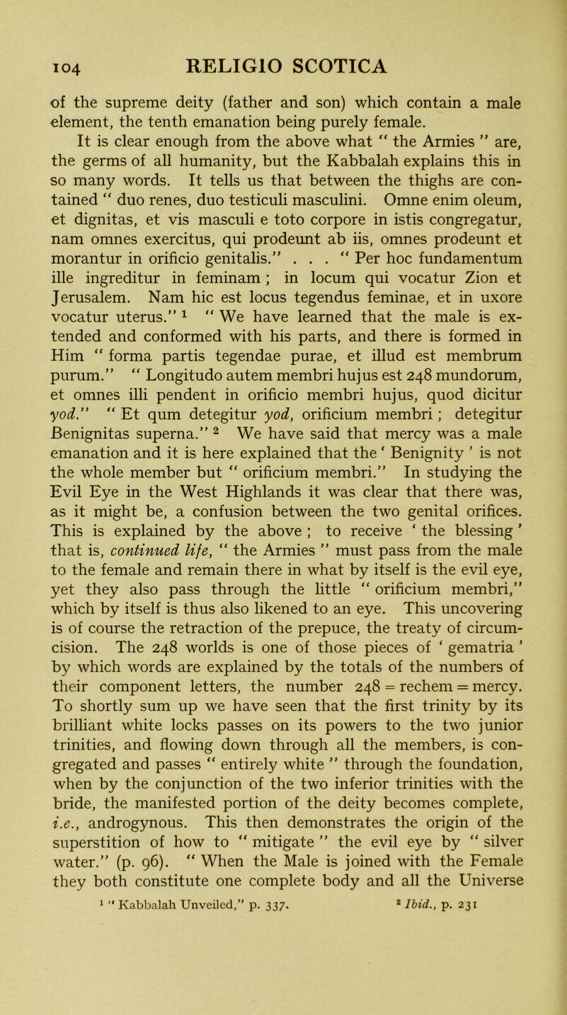 of the supreme deity (father and son) which contain a male element, the tenth emanation being purely female. It is clear enough from the above what “ the Armies ” are, the germs of all humanity, but the Kabbalah explains this in so many words. It tells us that between the thighs are con- tained “ duo renes, duo testiculi masculini. Omne enim oleum, et dignitas, et vis masculi e toto corpore in istis congregatur, nam omnes exercitus, qui prodeunt ab iis, omnes prodeunt et morantur in orificio genitalis.” ... Per hoc fundamentum ille ingreditur in feminam ; in locum qui vocatur Zion et Jerusalem. Nam hie est locus tegendus feminae, et in uxore vocatur uterus.” ^ “We have learned that the male is ex- tended and conformed with his parts, and there is formed in Him “ forma partis tegendae purae, et illud est membrum purum.” “ Longitude autem membri hujus est 248 mundorum, et omnes illi pendent in orificio membri hujus, quod dicitur yod.” “ Et qum detegitur yod, orificium membri; detegitur Benignitas superna.” ^ We have said that mercy was a male emanation and it is here explained that the ‘ Benignity ’ is not the whole member but “ orificium membri.” In studying the Evil Eye in the West Highlands it was clear that there was, as it might be, a confusion between the two genital orifices. This is explained by the above ; to receive ‘ the blessing ’ that is, continued life, “ the Armies ” must pass from the male to the female and remain there in what by itself is the evil eye, yet they also pass through the little “ orificium membri,” which by itself is thus also likened to an eye. This uncovering is of course the retraction of the prepuce, the treaty of circum- cision. The 248 worlds is one of those pieces of ‘ gematria ’ by which words are explained by the totals of the numbers of their component letters, the number 248 = rechem = mercy. To shortly sum up we have seen that the first trinity by its brilliant white locks passes on its powers to the two junior trinities, and flowing down through all the members, is con- gregated and passes “ entirely white ” through the foundation, when by the conjunction of the two inferior trinities with the bride, the manifested portion of the deity becomes complete, i.e., androgynous. This then demonstrates the origin of the superstition of how to “ mitigate ” the evil eye by “ silver water.” (p. 96). “ When the Male is joined with the Female they both constitute one complete body and all the Universe 1  Kabbalah Unveiled,” p. 337. * Ibid., p. 231