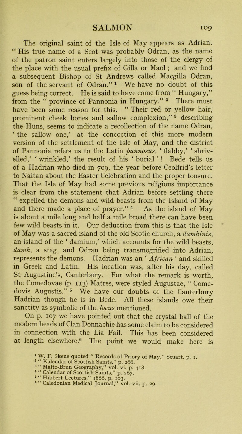 The original saint of the Isle of May appears as Adrian. “ His true name of a Scot was probably Odran, as the name of the patron saint enters largely into those of the clergy of the place with the usual prefix of Gilla or Maol; and we find a subsequent Bishop of St Andrews called Macgilla Odran, son of the servant of Odran.” ^ We have no doubt of this guess being correct. He is said to have come from ” Hungary,” from the ” province of Pannonia in Hungary.” ^ There must have been some reason for this. ” Their red or yellow hair, prominent cheek bones and sallow complexion,” ^ describing the Huns, seems to indicate a recollection of the name Odran, ‘ the sallow one,’ at the concoction of this more modern version of the settlement of the Isle of May, and the district of Pannonia refers us to the Latin pannosus, ‘ flabby,’ ‘ shriv- elled,’ ‘ wrinkled,’ the result of his ' burial ’ ! Bede tells us of a Hadrian who died in 709, the year before Ceolfrid’s letter to Naitan about the Easter Celebration and the proper tonsure. That the Isle of May had some previous religious importance is clear from the statement that Adrian before settling there  expelled the demons and wild beasts from the Island of May and there made a place of prayer.” ^ As the island of May is about a mile long and half a mile broad there can have been few wild beasts in it. Our deduction from this is that the Isle of May was a sacred island of the old Scotic church, a damhinis, an island of the ‘ damium,’ which accounts for the wild beasts, damh, a stag, and Odran being transmogrified into Adrian, represents the demons. Hadrian was an ‘ A frican ’ and skilled in Greek and Latin. His location was, after his day, called St Augustine’s, Canterbury. For what the remark is worth, the Comedovae (p. 113) Matres, were styled Augustae, “ Come- dovis Augustis.” ® We have our doubts of the Canterbury Hadrian though he is in Bede. All these islands owe their sanctity as symbolic of the locus mentioned. On p. 107 we have pointed out that the crystal ball of the modem heads of Clan Donnachie has some claim to be considered in connection with the Lia Fail. This has been considered at length elsewhere.® The point we would make here is 1 W. F. Skene quoted “ Records of Priory of May,” Stuart, p. i. * “ Kalendar of Scottish Saints,” p. 266. ® ” Malte-Brun Geography,” vol. vi. p. 418. * “ Calendar of Scottish Saints,” p. 267. ‘ “ Hibbert Lectures,” 1866, p. 103. * “ Caledonian Medical Journal,” vol. vii. p. 29.