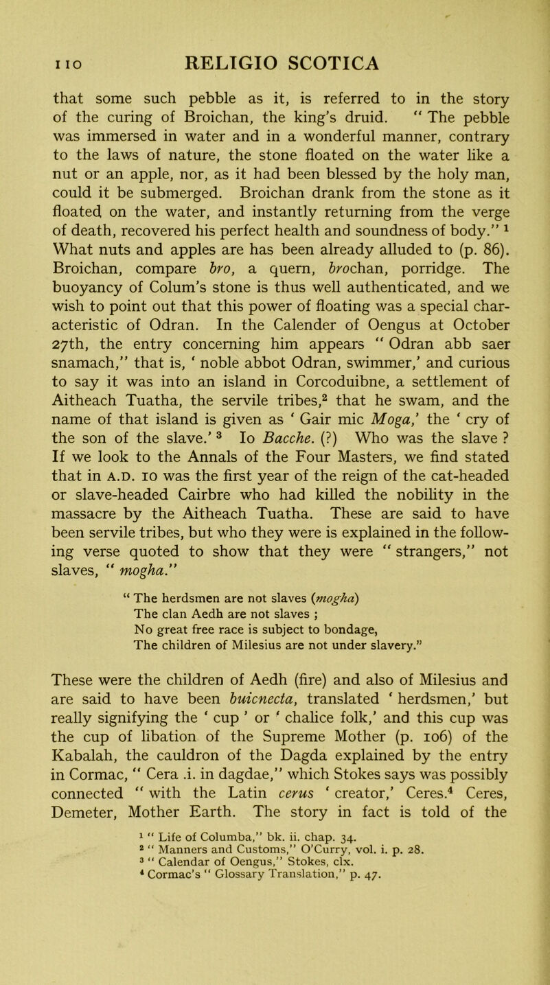 that some such pebble as it, is referred to in the story of the curing of Broichan, the king’s druid. “ The pebble was immersed in water and in a wonderful manner, contrary to the laws of nature, the stone floated on the water like a nut or an apple, nor, as it had been blessed by the holy man, could it be submerged. Broichan drank from the stone as it floated on the water, and instantly returning from the verge of death, recovered his perfect health and soundness of body.” ^ What nuts and apples are has been already alluded to (p. 86). Broichan, compare hro, a quern, Jrochan, porridge. The buoyancy of Colum’s stone is thus well authenticated, and we wish to point out that this power of floating was a special char- acteristic of Odran. In the Calender of Oengus at October 27th, the entry concerning him appears “ Odran abb saer snamach,” that is, ‘ noble abbot Odran, swimmer,' and curious to say it was into an island in Corcoduibne, a settlement of Aitheach Tuatha, the servile tribes,^ that he swam, and the name of that island is given as ‘ Gair mic Moga,’ the ‘ cry of the son of the slave.’ ® lo Bacche. (?) Who was the slave ? If we look to the Annals of the Four Masters, we find stated that in a.d. 10 was the first year of the reign of the cat-headed or slave-headed Cairbre who had killed the nobility in the massacre by the Aitheach Tuatha. These are said to have been servile tribes, but who they were is explained in the follow- ing verse quoted to show that they were “ strangers,” not slaves, “ mogha.” “ The herdsmen are not slaves {mogha) The clan Aedh are not slaves ; No great free race is subject to bondage, The children of Milesius are not under slavery.” These were the children of Aedh (fire) and also of Milesius and are said to have been huicnecta, translated ‘ herdsmen,’ but really signifying the ‘ cup ’ or ‘ chalice folk,’ and this cup was the cup of libation of the Supreme Mother (p. 106) of the Kabalah, the cauldron of the Dagda explained by the entry in Cormac, “ Cera .i. in dagdae,” which Stokes says was possibly connected “ with the Latin cerus ‘ creator,’ Ceres.^ Ceres, Demeter, Mother Earth. The story in fact is told of the 1 “ Life of Columba,” bk. ii. chap. 34. * “ Manners and Customs,” O’Curry, vol. i. p. 28. ® “ Calendar of Oengus,” Stokes, clx. * Cormac’s ” Glossary Translation,” p. 47.