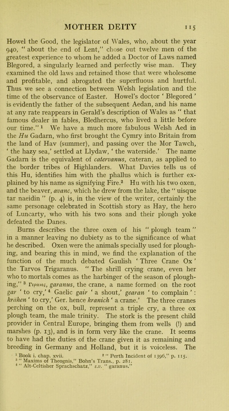 Howel the Good, the legislator of Wales, who, about the year 940, “ about the end of Lent,” chose out twelve men of the greatest experience to whom he added a Doctor of Laws named Blegored, a singularly learned and perfectly wise man. They examined the old laws and retained those that were wholesome and profitable, and abrogated the superfluous and hurtful. Thus we see a connection between Welsh legislation and the time of the observance of Easter. Howel’s doctor ‘ Blegored ’ is evidently the father of the subsequent Aedan, and his name at any rate reappears in Gerald’s description of Wales as  that famous dealer in fables, Bledhercus, who lived a little before our time.” i We have a much more fabulous Welsh Aed in the Hu Gadarn, who first brought the Cymry into Britain from the land of Hav (summer), and passing over the Mor Tawch, ‘ the hazy sea,’ settled at Llydaw, ‘ the waterside.’ The name Gadarn is the equivalent of catervanus, cateran, as applied to the border tribes of Highlanders. What Davies tells us of this Hu, identifies him with the phallus which is further ex- plained by his name as signifying Fire.^ Hu with his two oxen, and the beaver, avanc, which he drew from the lake, the “ uisque tar naeidin ” (p. 4) is, in the view of the writer, certainly the same personage celebrated in Scottish story as Hay, the hero of Luncarty, who with his two sons and their plough yoke defeated the Danes. Burns describes the three oxen of his “ plough team ” in a manner leaving no dubiety as to the significance of what he described. Oxen were the animals specially used for plough- ing, and bearing this in mind, we find the explanation of the function of the much debated Gaulish ‘ Three Crane Ox ’ the Tarvos Trigaranus. ” The shrill crying crane, even her who to mortals comes as the harbinger of the season of plough- ing,” ® Tipavog, garanus, the crane, a name formed on the root gar ‘ to cry,’ ^ Gaelic gair ‘ a shout,’ gearan ‘ to complain ’ : krdhen ‘ to cry,’ Ger. hence kranich ‘ a crane.’ The three cranes perching on the ox, bull, represent a triple cry, a three ox plough team, the male trinity. The stork is the present child provider in Central Europe, bringing them from wells (!) and marshes (p. 13), and is in form very hke the crane. It seems to have had the duties of the crane given it as remaining and breeding in Germany and Holland, but it is voiceless. The 1 Book i. chap. xvii. * “ Perth Incident of 1396,” p. 115. *  Maxims of Theognis,” Bohn’s Trans., p. 281. *  Alt-Celtisher Sprachschatz,” s.v. “ garanus.”