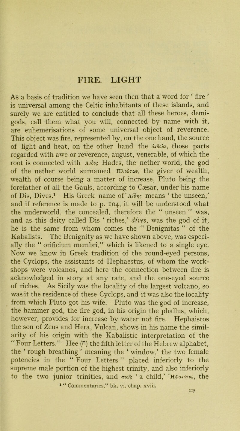 As a basis of tradition we have seen then that a word for ‘ fire ’ is universal among the Celtic inhabitants of these islands, and surely we are entitled to conclude that all these heroes, demi- gods, call them what you will, connected by name with it, are euhemerisations of some universal object of reverence. This object was fire, represented by, on the one hand, the source of light and heat, on the other hand the d/So/u, those parts regarded with awe or reverence, august, venerable, of which the root is connected with a}'6os Hades, the nether world, the god of the nether world surnamed n/.ourui/, the giver of wealth, wealth of course being a matter of increase, Pluto being the forefather of all the Gauls, according to Caesar, under his name of Dis, Dives.^ His Greek name means ‘ the unseen,’ and if reference is made to p. 104, it will be understood what the underworld, the concealed, therefore the “ unseen ” was, and as this deity called Dis ‘ riches,’ dives, was the god of it, he is the same from whom comes the “ Benignitas ” of the Kabalists. The Benignity as we have shown above, was especi- ally the “ orificium membri,” which is likened to a single eye. Now we know in Greek tradition of the round-eyed persons, the Cyclops, the assistants of Hephaestus, of whom the work- shops were volcanos, and here the connection between fire is acknowledged in story at any rate, and the one-eyed source of riches. As Sicily was the locality of the largest volcano, so was it the residence of these Cyclops, and it was also the locality from which Pluto got his wife. Pluto was the god of increase, the hammer god, the fire god, in his origin the phallus, which, however, provides for increase by water not fire. Hephaistos the son of Zeus and Hera, Vulcan, shows in his name the simil- arity of his origin with the Kabalistic interpretation of the “ Four Letters.” Hee (n) the fifth letter of the Hebrew alphabet, the ‘ rough breathing ’ meaning the ‘ window,’ the two female potencies in the “ Four Letters ” placed inferiorly to the supreme male portion of the highest trinity, and also inferiorly to the two junior trinities, and rra/s ‘ a child,’ H^a/aroc, the