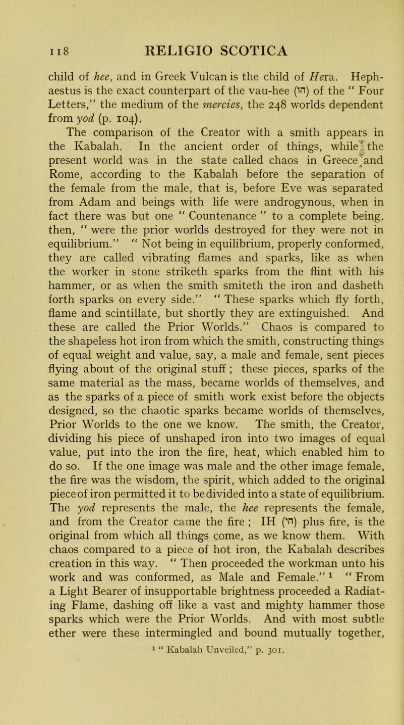 child of hee, and in Greek Vulcan is the child of Hexdi. Heph- aestus is the exact counterpart of the vau-hee (in) of the  Four Letters,” the medium of the mercies, the 248 worlds dependent from yod (p. 104), The comparison of the Creator with a smith appears in the Kabalah. In the ancient order of things, while!, the present world was in the state called chaos in Greece^and Rome, according to the Kabalah before the separation of the female from the male, that is, before Eve was separated from Adam and beings with life were androgynous, when in fact there was but one “ Countenance ” to a complete being, then, “ were the prior worlds destroyed for they were not in equilibrium.” “ Not being in equilibrium, properly conformed, they are called vibrating flames and sparks, like as when the worker in stone striketh sparks from the flint with his hammer, or as when the smith smiteth the iron and dasheth forth sparks on every side.” “ These sparks which fly forth, flame and scintillate, but shortly they are extinguished. And these are called the Prior Worlds.” Chaos is compared to the shapeless hot iron from which the smith, constructing things of equal weight and value, say, a male and female, sent pieces flying about of the original stuff; these pieces, sparks of the same material as the mass, became worlds of themselves, and as the sparks of a piece of smith work exist before the objects designed, so the chaotic sparks became worlds of themselves. Prior Worlds to the one we know. The smith, the Creator, dividing his piece of imshaped iron into two images of equal value, put into the iron the Are, heat, which enabled him to do so. If the one image was male and the other image female, the Are was the wisdom, the spirit, which added to the original piece of iron permitted it to be divided into a state of equilibrium. The yod represents the male, the hee represents the female, and from the Creator came the fire ; IH ('n) plus fire, is the original from which all things come, as we know them. With chaos compared to a piece of hot iron, the Kabalah describes creation in this way. “ Then proceeded the workman unto his work and was conformed, as Male and Female.” ^ “ From a Light Bearer of insupportable brightness proceeded a Radiat- ing Flame, dashing off like a vast and mighty hammer those sparks which were the Prior Worlds. And with most subtle ether were these intermingled and bound mutuallj^ together. 1 “ Kabalah Unveiled,” p. 301.