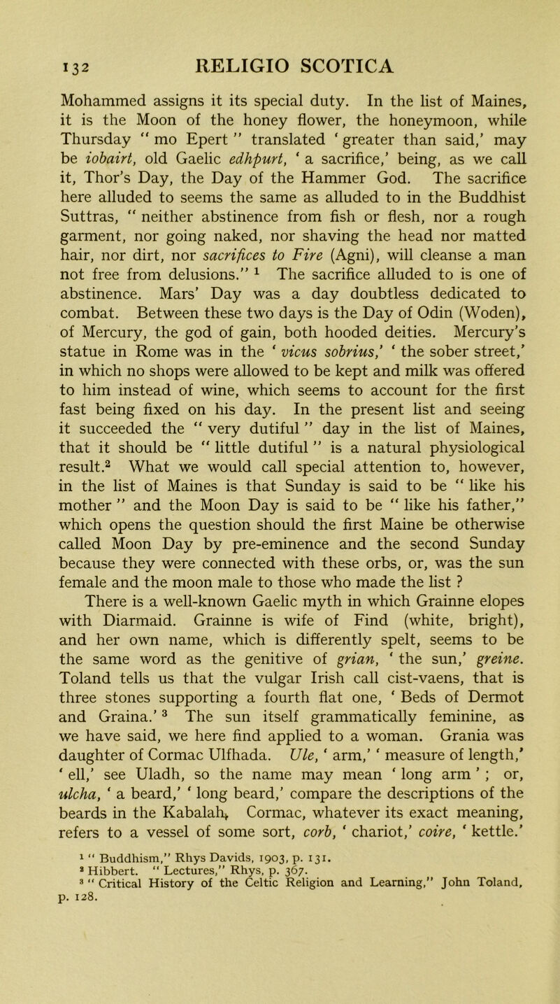 Mohammed assigns it its special duty. In the list of Maines, it is the Moon of the honey flower, the honeymoon, while Thursday “ mo Epert ” translated ‘ greater than said,’ may be iohairt, old Gaelic edhpurt, ‘ a sacrifice,’ being, as we call it, Thor’s Day, the Day of the Hammer God. The sacrifice here alluded to seems the same as alluded to in the Buddhist Suttras, “ neither abstinence from fish or flesh, nor a rough garment, nor going naked, nor shaving the head nor matted hair, nor dirt, nor sacrifices to Fire (Agni), will cleanse a man not free from delusions.” ^ The sacrifice alluded to is one of abstinence. Mars’ Day was a day doubtless dedicated to combat. Between these two days is the Day of Odin (Woden), of Mercury, the god of gain, both hooded deities. Mercury’s statue in Rome was in the ‘ vicus sobriusf ‘ the sober street,’ in which no shops were allowed to be kept and milk was offered to him instead of wine, which seems to account for the first fast being fixed on his day. In the present fist and seeing it succeeded the “ very dutiful ” day in the fist of Maines, that it should be “ little dutiful ” is a natural physiological result.2 What we would call special attention to, however, in the list of Maines is that Sunday is said to be “ hke his mother ” and the Moon Day is said to be ” like his father,” which opens the question should the first Maine be otherwise called Moon Day by pre-eminence and the second Sunday because they were connected with these orbs, or, was the sun female and the moon male to those who made the fist ? There is a well-known Gaelic myth in which Grainne elopes with Diarmaid. Grainne is wife of Find (white, bright), and her own name, which is differently spelt, seems to be the same word as the genitive of grian, ‘ the sun,’ greine. Toland tells us that the vulgar Irish call cist-vaens, that is three stones supporting a fourth flat one, ' Beds of Dermot and Graina.’ ^ The sun itself grammatically feminine, as we have said, we here find applied to a woman. Grania was daughter of Cormac Ulfhada. Ule, ' arm,’ ‘ measure of length,’ ‘ ell,’ see Uladh, so the name may mean ‘ long arm ’ ; or, ulcha, ‘ a beard,’ ‘ long beard,’ compare the descriptions of the beards in the Kabalah^ Cormac, whatever its exact meaning, refers to a vessel of some sort, corh, ‘ chariot,’ coire, ‘ kettle.' 1 “ Buddhism,” Rhys Davids, 1903, p. 131. * Hibbert. “ Lectures,” Rhys, p. 367. ® “ Critical History of the Celtic Religion and Learning,” John Toland, p. 128.