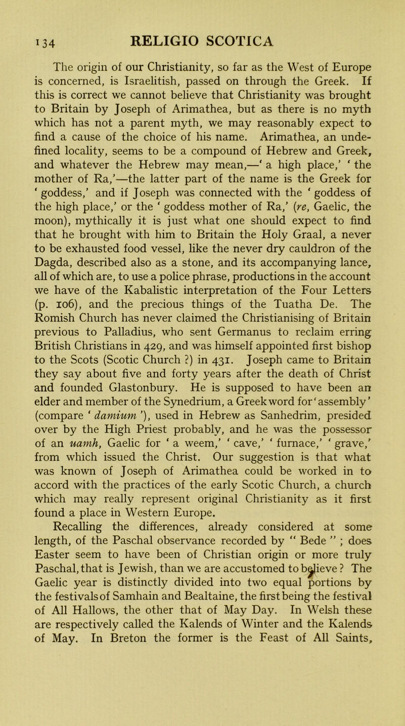 The origin of our Christianity, so far as the West of Europe is concerned, is Israelitish, passed on through the Greek. If this is correct we cannot believe that Christianity was brought to Britain by Joseph of Arimathea, but as there is no myth which has not a parent myth, we may reasonably expect to find a cause of the choice of his name. Arimathea, an unde- fined locality, seems to be a compound of Hebrew and Greek, and whatever the Hebrew may mean,—‘ a high place,’ ‘ the mother of Ra,’—the latter part of the name is the Greek for ‘ goddess,’ and if Joseph was connected with the ‘ goddess of the high place,’ or the ‘ goddess mother of Ra,’ [re, Gaelic, the moon), mythically it is just what one should expect to find that he brought with him to Britain the Holy Graal, a never to be exhausted food vessel, like the never dry cauldron of the Dagda, described also as a stone, and its accompanying lance, all of which are, to use a police phrase, productions in the account we have of the Kabalistic interpretation of the Four Letters (p. io6), and the precious things of the Tuatha De. The Romish Church has never claimed the Christianising of Britain previous to Palladius, who sent Germanus to reclaim erring British Christians in 429, and was himself appointed first bishop to the Scots (Scotic Church ?) in 431. Joseph came to Britain they say about five and forty years after the death of Christ and founded Glastonbury. He is supposed to have been an elder and member of the Synedrium, a Greek word for‘assembly’ (compare ‘ damium ’), used in Hebrew as Sanhedrim, presided over by the High Priest probably, and he was the possessor of an uamh, Gaelic for ‘ a weem,’ ‘ cave,’ ‘ furnace,’ ‘ grave,’ from which issued the Christ. Our suggestion is that what was known of Joseph of Arimathea could be worked in to accord with the practices of the early Scotic Church, a church which may really represent original Christianity as it first found a place in Western Europe. Recalling the differences, already considered at some length, of the Paschal observance recorded by  Bede ” ; does Easter seem to have been of Christian origin or more truly Paschal, that is Jewish, than we are accustomed to brieve ? The Gaelic year is distinctly divided into two equal portions by the festivals of Samhain and Bealtaine, the first being the festival of All Hallows, the other that of May Day. In Welsh these are respectively called the Kalends of Winter and the Kalends of May. In Breton the former is the Feast of All Saints,