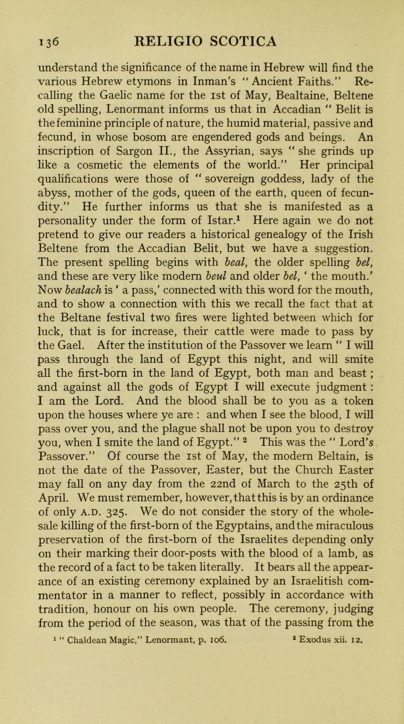 understand the significance of the name in Hebrew will find the various Hebrew etymons in Inman's “ Ancient Faiths.” Re- calling the Gaelic name for the ist of May, Bealtaine, Beltene old spelling, Lenormant informs us that in Accadian “ Belit is the feminine principle of nature, the humid material, passive and fecund, in whose bosom are engendered gods and beings. An inscription of Sargon II., the Assyrian, says “ she grinds up like a cosmetic the elements of the world.” Her principal qualifications were those of “ sovereign goddess, lady of the abyss, mother of the gods, queen of the earth, queen of fecun- dity.” He further informs us that she is manifested as a personality under the form of Istar.^ Here again we do not pretend to give our readers a historical genealogy of the Irish Beltene from the Accadian Belit, but we have a suggestion. The present spelling begins with heal, the older spelling hel, and these are very like modern haul and older hel, ‘ the mouth.' Now healach is ‘ a pass,' connected with this word for the mouth, and to show a connection with this we recall the fact that at the Beltane festival two fires were lighted between which for luck, that is for increase, their cattle were made to pass by the Gael. After the institution of the Passover we learn “ I will pass through the land of Egypt this night, and will smite all the first-born in the land of Egypt, both man and beast; and against all the gods of Egypt I will execute judgment : I am the Lord. And the blood shall be to you as a token upon the houses where ye are : and when I see the blood, I will pass over you, and the plague shall not be upon you to destroy you, when I smite the land of Egypt.” ^ This was the ” Lord's Passover.” Of course the ist of May, the modern Beltain, is not the date of the Passover, Easter, but the Church Easter may fall on any day from the 22nd of March to the 25th of April. We must remember, however, that this is by an ordinance of only A.D. 325. We do not consider the story of the whole- sale killing of the first-born of the Egyptains, and the miraculous preservation of the first-born of the Israelites depending only on their marking their door-posts with the blood of a lamb, as the record of a fact to be taken literally. It bears all the appear- ance of an existing ceremony explained by an Israelitish com- mentator in a manner to reflect, possibly in accordance with tradition, honour on his own people. The ceremony, judging from the period of the season, was that of the passing from the 1  Chaldean Magic,” Lenormant, p. 106. * Exodus xii. 12.