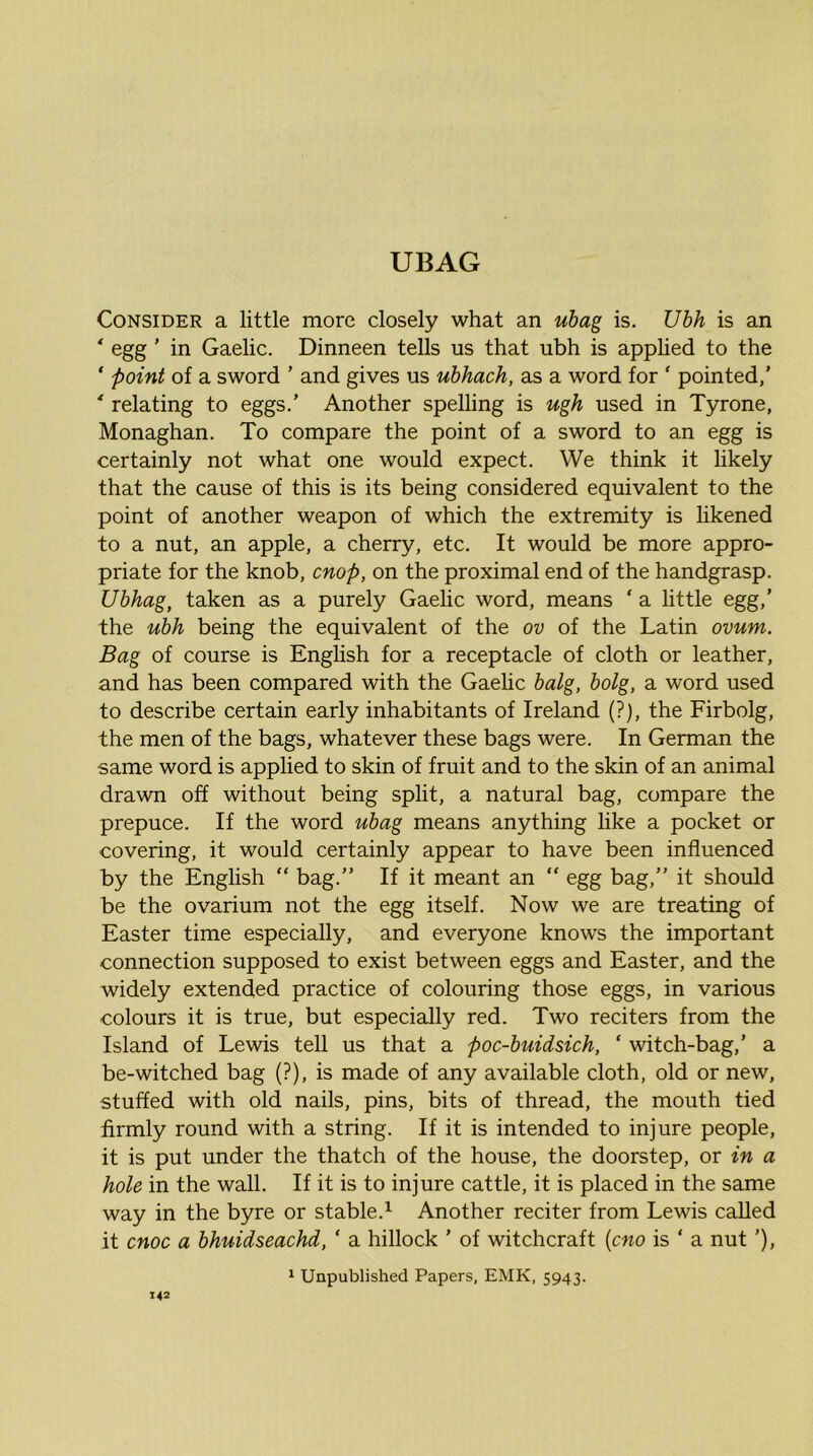 Consider a little more closely what an ubag is. Ubh is an * egg ’ in Gaelic. Dinneen tells us that ubh is applied to the ‘ point of a sword ’ and gives us ubhach, as a word for ‘ pointed,’ * relating to eggs.’ Another spelling is ugh used in Tyrone, Monaghan. To compare the point of a sword to an egg is certainly not what one would expect. We think it likely that the cause of this is its being considered equivalent to the point of another weapon of which the extremity is likened to a nut, an apple, a cherry, etc. It would be more appro- priate for the knob, cnop, on the proximal end of the handgrasp. Ubhag, taken as a purely Gaelic word, means ‘ a little egg,’ the ubh being the equivalent of the ov of the Latin ovum. Bag of course is English for a receptacle of cloth or leather, and has been compared with the Gaelic balg, bolg, a word used to describe certain early inhabitants of Ireland (?j, the Firbolg, the men of the bags, whatever these bags were. In German the same word is applied to skin of fruit and to the skin of an animal drawn off without being split, a natural bag, compare the prepuce. If the word ubag means anything like a pocket or covering, it would certainly appear to have been influenced by the English “ bag.” If it meant an “ egg bag,” it should be the ovarium not the egg itself. Now we are treating of Easter time especially, and everyone knows the important connection supposed to exist between eggs and Easter, and the widely extended practice of colouring those eggs, in various colours it is true, but especially red. Two reciters from the Island of Lewis tell us that a poc-buidsich, ‘ witch-bag,’ a be-witched bag (?), is made of any available cloth, old or new, stuffed with old nails, pins, bits of thread, the mouth tied firmly round with a string. If it is intended to injure people, it is put under the thatch of the house, the doorstep, or in a hole in the wall. If it is to injure cattle, it is placed in the same way in the byre or stable.^ Another reciter from Lewis called it cnoc a bhuidseachd, ‘ a hillock ’ of witchcraft {cno is ‘ a nut ’), 1 Unpublished Papers, EMK, 5943.