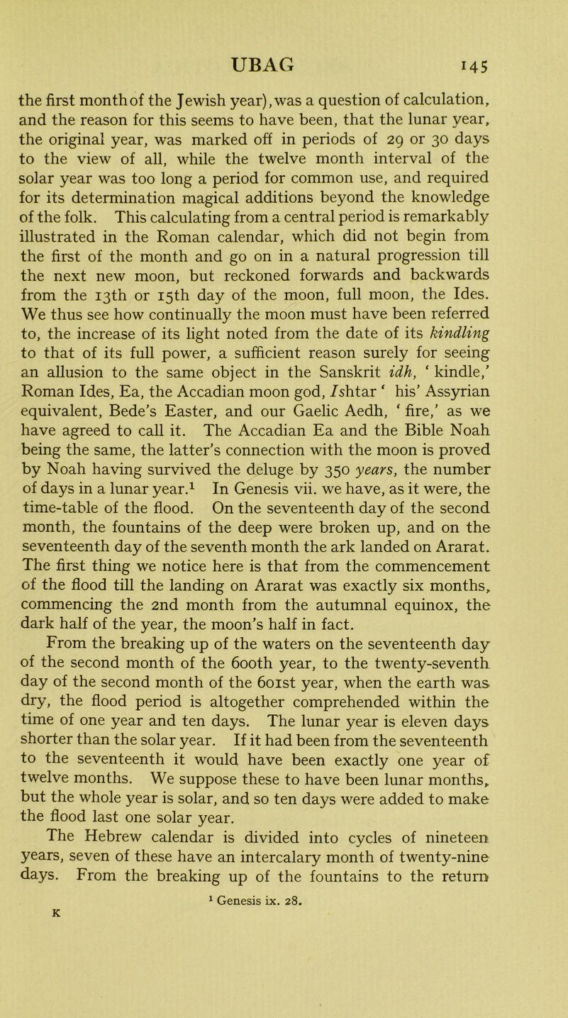 the first month of the Jewish year), was a question of calculation, and the reason for this seems to have been, that the lunar year, the original year, was marked off in periods of 29 or 30 days to the view of all, while the twelve month interval of the solar year was too long a period for common use, and required for its determination magical additions beyond the knowledge of the folk. This calculating from a central period is remarkably illustrated in the Roman calendar, which did not begin from the first of the month and go on in a natural progression till the next new moon, but reckoned forwards and backwards from the 13th or 15th day of the moon, full moon, the Ides. We thus see how continually the moon must have been referred to, the increase of its light noted from the date of its kindling to that of its full power, a sufficient reason surely for seeing an allusion to the same object in the Sanskrit idh, ‘ kindle,' Roman Ides, Ea, the Accadian moon god, /shtar ‘ his’ Assyrian equivalent, Bede’s Easter, and our Gaelic Aedh, ‘ fire,’ as we have agreed to call it. The Accadian Ea and the Bible Noah being the same, the latter’s connection with the moon is proved by Noah having survived the deluge by 350 years, the number of days in a lunar year.^ In Genesis vii. we have, as it were, the time-table of the flood. On the seventeenth day of the second month, the fountains of the deep were broken up, and on the seventeenth day of the seventh month the ark landed on Ararat. The first thing we notice here is that from the commencement of the flood tin the landing on Ararat was exactly six months, commencing the 2nd month from the autumnal equinox, the dark half of the year, the moon’s half in fact. From the breaking up of the waters on the seventeenth day of the second month of the booth year, to the twenty-seventh day of the second month of the 6oist year, when the earth was dry, the flood period is altogether comprehended within the time of one year and ten days. The lunar year is eleven days shorter than the solar year. If it had been from the seventeenth to the seventeenth it would have been exactly one year of twelve months. We suppose these to have been lunar months, but the whole year is solar, and so ten days were added to make the flood last one solar year. The Hebrew calendar is divided into cycles of nineteen years, seven of these have an intercalary month of twenty-nine days. From the breaking up of the fountains to the return ^ Genesis ix. 28. K