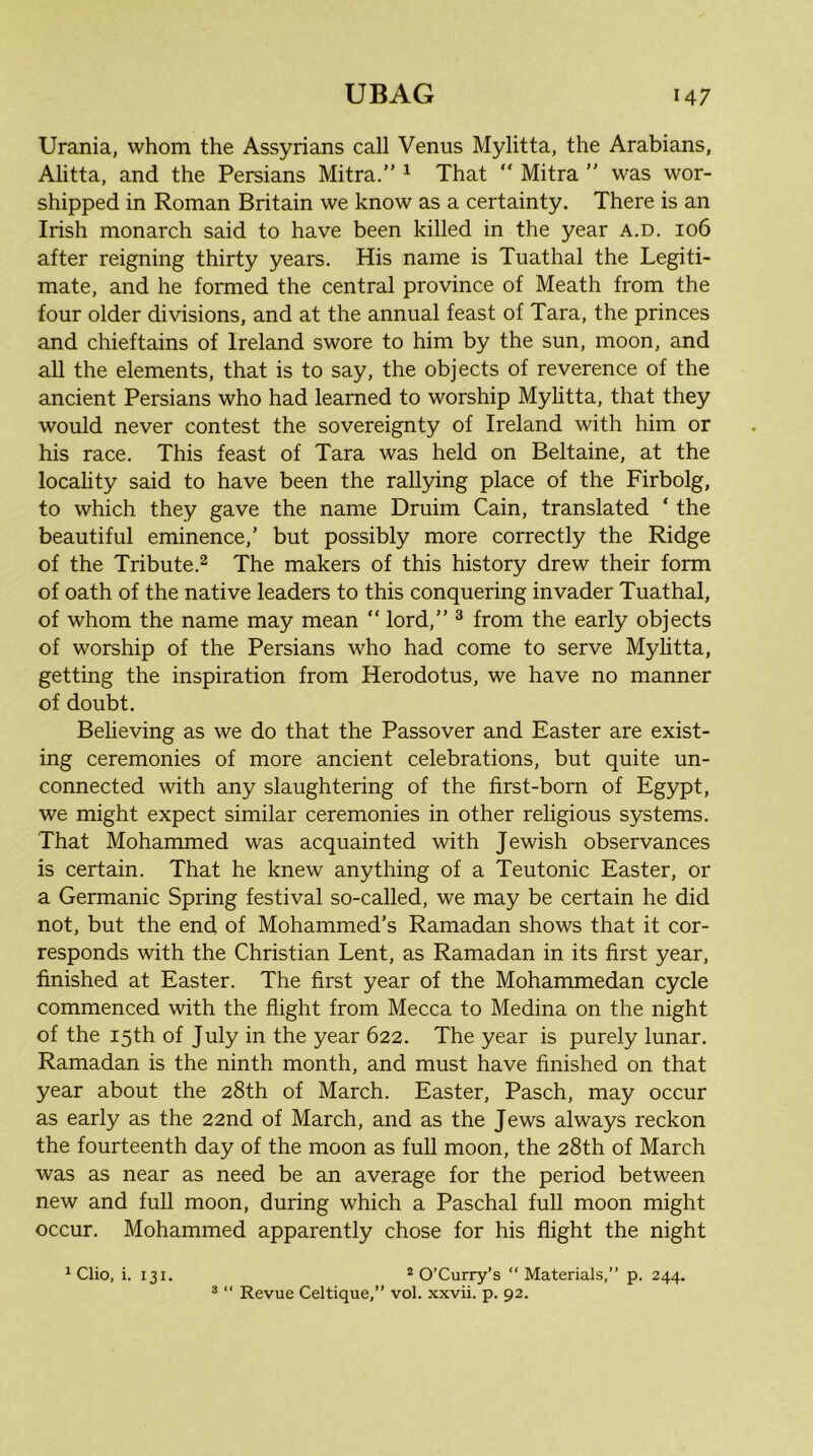 Urania, whom the Assyrians call Venus Mylitta, the Arabians, Alitta, and the Persians Mitra.” ^ That “ Mitra  was wor- shipped in Roman Britain we know as a certainty. There is an Irish monarch said to have been killed in the year a.d. 106 after reigning thirty years. His name is Tuathal the Legiti- mate, and he formed the central province of Meath from the four older divisions, and at the annual feast of Tara, the princes and chieftains of Ireland swore to him by the sun, moon, and all the elements, that is to say, the objects of reverence of the ancient Persians who had learned to worship Mylitta, that they would never contest the sovereignty of Ireland with him or his race. This feast of Tara was held on Beltaine, at the locality said to have been the rallying place of the Firbolg, to which they gave the name Druim Cain, translated ‘ the beautiful eminence,’ but possibly more correctly the Ridge of the Tribute.^ The makers of this history drew their form of oath of the native leaders to this conquering invader Tuathal, of whom the name may mean “ lord,” ^ from the early objects of worship of the Persians who had come to serve Mylitta, getting the inspiration from Herodotus, we have no manner of doubt. Believing as we do that the Passover and Easter are exist- ing ceremonies of more ancient celebrations, but quite un- connected with any slaughtering of the first-born of Egypt, we might expect similar ceremonies in other religious systems. That Mohammed was acquainted with Jewish observances is certain. That he knew anything of a Teutonic Easter, or a Germanic Spring festival so-called, we may be certain he did not, but the end of Mohammed’s Ramadan shows that it cor- responds with the Christian Lent, as Ramadan in its first year, finished at Easter. The first year of the Mohammedan cycle commenced with the flight from Mecca to Medina on the night of the 15th of July in the year 622. The year is purely lunar. Ramadan is the ninth month, and must have finished on that year about the 28th of March. Easter, Pasch, may occur as early as the 22nd of March, and as the Jews always reckon the fourteenth day of the moon as full moon, the 28th of March was as near as need be an average for the period between new and full moon, during which a Paschal full moon might occur. Mohammed apparently chose for his flight the night * O’Curry’s “ Materials,” p. 244. ® “ Revue Celtique,” vol. xxvii. p. 92. 1 Clio, i. 131.