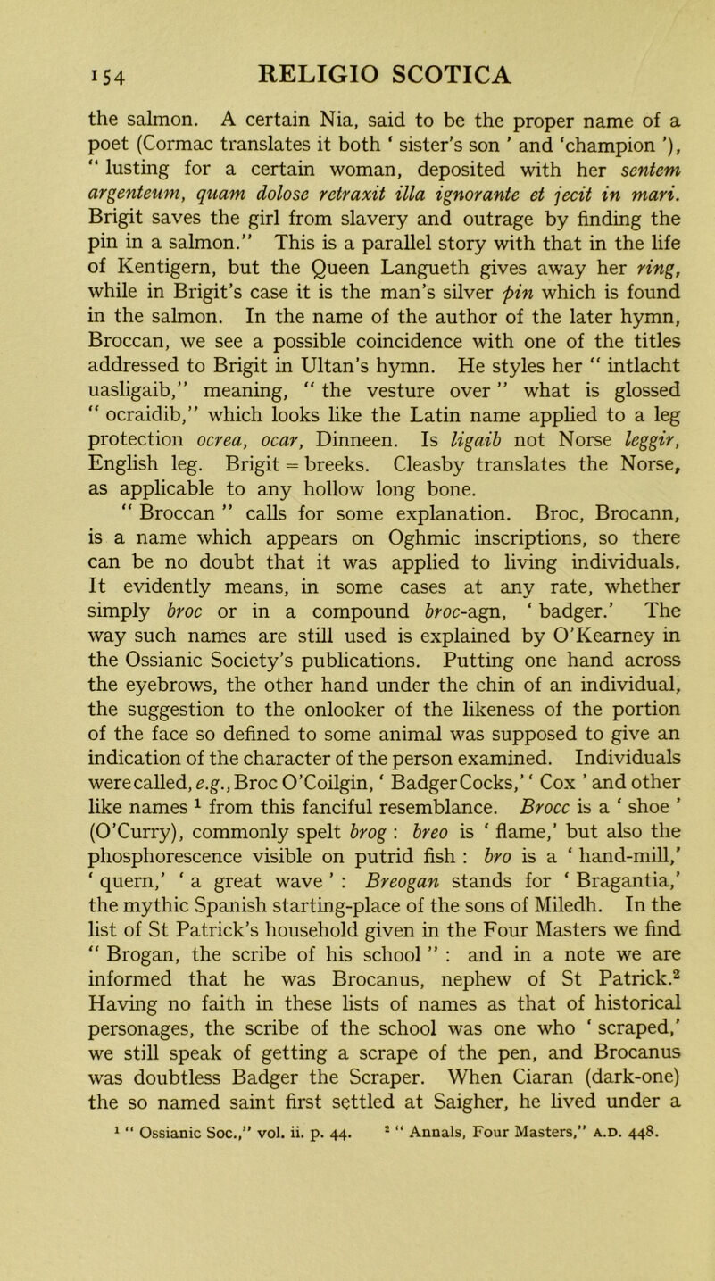 the salmon. A certain Nia, said to be the proper name of a poet (Cormac translates it both ‘ sister’s son ’ and ‘champion ’), “ lusting for a certain woman, deposited with her sentem argenteum, quam dolose retraxit ilia ignorante et jecit in mari. Brigit saves the girl from slavery and outrage by finding the pin in a salmon.” This is a parallel story with that in the life of Kentigern, but the Queen Langueth gives away her ring, while in Brigit’s case it is the man’s silver pin which is found in the salmon. In the name of the author of the later hymn, Broccan, we see a possible coincidence with one of the titles addressed to Brigit in Ultan’s hymn. He styles her “ intlacht uasligaib,” meaning, ” the vesture over ” what is glossed ” ocraidib,” which looks like the Latin name applied to a leg protection ocrea, ocar, Dinneen. Is ligaib not Norse leggir, English leg. Brigit = breeks. Cleasby translates the Norse, as applicable to any hollow long bone. “ Broccan ” calls for some explanation, Broc, Brocann, is a name which appears on Oghmic inscriptions, so there can be no doubt that it was applied to living individuals. It evidently means, in some cases at any rate, whether simply hroc or in a compound 6roc-agn, ‘ badger.’ The way such names are still used is explained by O’Kearney in the Ossianic Society’s publications. Putting one hand across the eyebrows, the other hand under the chin of an individual, the suggestion to the onlooker of the likeness of the portion of the face so defined to some animal was supposed to give an indication of the character of the person examined. Individuals were called, e.g., Broc O’Coilgin, ‘ Badger Cocks,’ ‘ Cox ’ and other like names ^ from this fanciful resemblance. Brocc is a ‘ shoe ’ (O’Curry), commonly spelt hrog : hreo is ‘ flame,’ but also the phosphorescence visible on putrid fish : hro is a ‘ hand-mill,' ‘ quern,’ ‘ a great wave ’ ; Breogan stands for ‘ Bragantia,’ the mythic Spanish starting-place of the sons of Miledh, In the list of St Patrick’s household given in the Four Masters we find  Brogan, the scribe of his school ” : and in a note we are informed that he was Brocanus, nephew of St Patrick.^ Having no faith in these lists of names as that of historical personages, the scribe of the school was one who ‘ scraped,' we still speak of getting a scrape of the pen, and Brocanus was doubtless Badger the Scraper. When Ciaran (dark-one) the so named saint first settled at Saigher, he lived under a ^  Ossianic Soc,,” vol. ii. p. 44. ^ “ Annals, Four Masters,” a.d. 448.