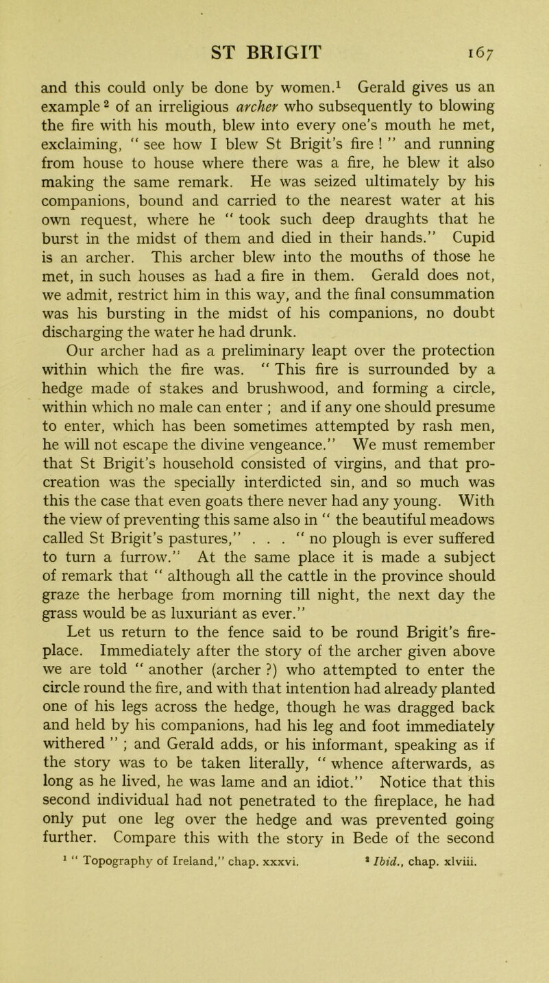 and this could only be done by women.^ Gerald gives us an example 2 of an irreligious archer who subsequently to blowing the fire with his mouth, blew into every one's mouth he met, exclaiming, “ see how I blew St Brigit’s fire ! ” and running from house to house where there was a fire, he blew it also making the same remark. He was seized ultimately by his companions, bound and carried to the nearest water at his own request, where he  took such deep draughts that he burst in the midst of them and died in their hands.” Cupid is an archer. This archer blew into the mouths of those he met, in such houses as had a fire in them. Gerald does not, we admit, restrict him in this way, and the final consummation was his bursting in the midst of his companions, no doubt discharging the water he had drunk. Our archer had as a preliminary leapt over the protection within which the fire was. “ This fire is surrounded by a hedge made of stakes and brushwood, and forming a circle, within which no male can enter ; and if any one should presume to enter, which has been sometimes attempted by rash men, he will not escape the divine vengeance.” We must remember that St Brigit’s household consisted of virgins, and that pro- creation was the specially interdicted sin, and so much was this the case that even goats there never had any young. With the view of preventing this same also in  the beautiful meadov'^s called St Brigit’s pastures,” . . . no plough is ever suffered to turn a furrow.” At the same place it is made a subject of remark that  although all the cattle in the province should graze the herbage from morning till night, the next day the grass would be as luxuriant as ever.” Let us return to the fence said to be round Brigit’s fire- place. Immediately after the story of the archer given above we are told  another (archer ?) who attempted to enter the circle round the fire, and with that intention had already planted one of his legs across the hedge, though he was dragged back and held by his companions, had his leg and foot immediately withered ” ; and Gerald adds, or his informant, speaking as if the story was to be taken literally, “ whence afterwards, as long as he lived, he was lame and an idiot.” Notice that this second individual had not penetrated to the fireplace, he had only put one leg over the hedge and was prevented going further. Compare this with the story in Bede of the second * “ Topograph}' of Ireland,” chap, xxxvi. * Ibid., chap, xlviii.