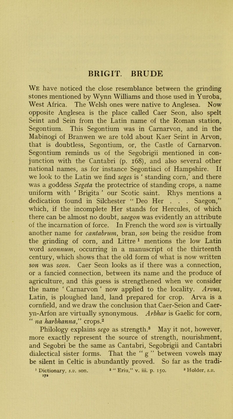 We have noticed the close resemblance between the grinding stones mentioned by Wynn Williams and those used in Yuroba, West Africa. The Welsh ones were native to Anglesea. Now opposite Anglesea is the place called Caer Seon, also spelt Seint and Sein from the Latin name of the Roman station, Segontium. This Segontium was in Carnarvon, and in the Mabinogi of Branwen we are told about Kaer Seint in Arvon, that is doubtless, Segontium, or, the Castle of Carnarvon. Segontium reminds us of the Segobrigii mentioned in con- junction with the Cantabri (p. i68), and also several other national names, as for instance Segontiaci of Hampshire. If we look to the Latin we find seges is ‘ standing corn,’ and there was a goddess Segeta the protectrice of standing crops, a name uniform with ‘ Brigita ’ our Scotic saint. Rhys mentions a dedication found in Silchester “ Deo Her . . . Saegon,” which, if the incomplete Her stands for Hercules, of which there can be almost no doubt, saegon was evidently an attribute of the incarnation of force. In French the word son is virtually another name for cantahrum, bran, son being the residue from the grinding of corn, and Littre ^ mentions the low Latin word seonnmn, occurring in a manuscript of the thirteenth century, which shows that the old form of what is now written son was seon. Caer Seon looks as if there was a connection, or a fancied connection, between its name and the produce of agriculture, and this guess is strengthened when we consider the name ‘ Carnarvon ’ now applied to the locality. Arvus, Latin, is ploughed land, land prepared for crop. Arva is a cornfield, and we draw the conclusion that Caer-Seion and Caer- yn-Arfon are virtually synonymous. Arhhar is Gaelic for corn, “ na harhhanna,” crops.^ Philology explains sego as strength.^ May it not, however, more exactly represent the source of strength, nourishment, and Segobri be the same as Cantabri, Segobrigii and Cantabri dialectical sister forms. That the “ g ” between vowels may be silent in Celtic is abundantly proved. So far as the tradi- ^ Dictionary, s,v, son. * “ Erin/* v. iii. p. 150. ^ Holder, s.v, 17a