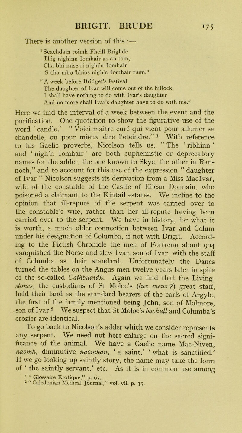 There is another version of this :— “ Seachdain roimh Fheill Brighcle Thig nighinn lomhair as an tom, Cha bhi mise ri nighi’n lomhair ’S cha mho ’bhios nigh’n lomhair riiim.” “ A week before Bridget’s festival The daughter of Ivar will come out of the hillock, 1 shall have nothing to do with Ivar’s daughter And no more shall Ivar’s daughter have to do with me.” Here we find the interval of a week between the event and the purification. One quotation to show the figurative use of the word ‘ candle.’ “ Void maitre cure qui vient pour allumer sa chandelle, ou pour mieux dire I’eteindre.” ^ With reference to his Gaelic proverbs, Nicolson tells us, “ The ‘ ribhinn ’ and ‘ nigh’n lomhair ’ are both euphemistic or deprecatory names for the adder, the one known to Skye, the other in Ran- noch,” and to account for this use of the expression “ daughter of Ivar ” Nicolson suggests its derivation from a Miss Macivar, wife of the constable of the Castle of Eilean Donnain, who poisoned a claimant to the Kintail estates. We incline to the opinion that ill-repute of the serpent was carried over to the constable’s wife, rather than her ill-repute having been carried over to the serpent. We have in history, for what it is worth, a much older connection between Ivar and Colum under his designation of Columba, if not with Brigit. Accord- ing to the Pictish Chronicle the men of Fortrenn about 904 vanquished the Norse and slew Ivar, son of Ivar, with the staff of Columba as their standard. Unfortunately the Danes turned the tables on the Angus men twelve years later in spite of the so-called Cathhuaidh. Again we find that the Living- stones, the custodians of St Moloc’s {lux mens ?) great staff, held their land as the standard bearers of the earls of Argyle, the first of the family mentioned being John, son of Molmore, son of Ivar.2 We suspect that St Moloc’s hachull and Columba’s crozier are identical. To go back to Nicolson’s adder which we consider represents any serpent. We need not here enlarge on the sacred signi- ficance of the animal. We have a Gaelic name Mac-Niven, naomh, diminutive naomhan, ‘ a saint,’ ‘ what is sanctified.’ If we go looking up saintly story, the name may take the form of ‘ the saintly servant,’ etc. As it is in common use among 1  Glossaire Erotique,” p. 65. * “ Caledonian Medical Journal,” vol. vii. p. 35.