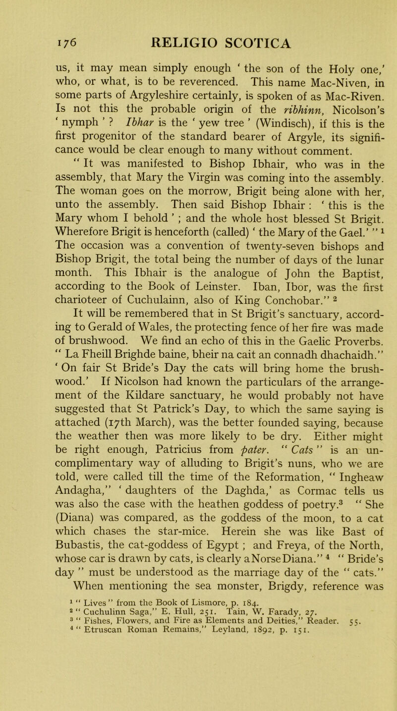 us, it may mean simply enough ‘ the son of the Holy one,’ who, or what, is to be reverenced. This name Mac-Niven, in some parts of Argyleshire certainly, is spoken of as Mac-Riven. Is not this the probable origin of the rihhinn, Nicolson’s ‘ nymph ’ ? Ibhar is the ‘ yew tree ’ (Windisch), if this is the first progenitor of the standard bearer of Argyle, its signifi- cance would be clear enough to many without comment.  It was manifested to Bishop Ibhair, who was in the assembly, that Mary the Virgin was coming into the assembly. The woman goes on the morrow, Brigit being alone with her, unto the assembly. Then said Bishop Ibhair : ‘ this is the Mary whom I behold ’ ; and the whole host blessed St Brigit. Wherefore Brigit is henceforth (called) ‘ the Mary of the Gael.’ ” ^ The occasion was a convention of twenty-seven bishops and Bishop Brigit, the total being the number of days of the lunar month. This Ibhair is the analogue of John the Baptist, according to the Book of Leinster. Iban, Ibor, was the first charioteer of Cuchulainn, also of King Conchobar.” ^ It will be remembered that in St Brigit’s sanctuary, accord- ing to Gerald of Wales, the protecting fence of her fire was made of brushwood. We find an echo of this in the Gaelic Proverbs. “ La Fheill Brighde baine, bheir na cait an connadh dhachaidh.” ‘ On fair St Bride’s Day the cats will bring home the brush- wood.’ If Nicolson had known the particulars of the arrange- ment of the Kildare sanctuary, he would probably not have suggested that St Patrick’s Day, to which the same saying is attached (17th March), was the better founded saying, because the weather then was more likely to be dry. Either might be right enough, Patricius from pater. “ Cats ” is an un- complimentary way of alluding to Brigit’s nuns, who we are told, were called till the time of the Reformation,  Ingheaw Andagha,” ‘ daughters of the Daghda,’ as Cormac tells us was also the case with the heathen goddess of poetry.^  She (Diana) was compared, as the goddess of the moon, to a cat which chases the star-mice. Herein she was like Bast of Bubastis, the cat-goddess of Egypt; and Freya, of the North, whose car is drawn by cats, is clearly aNorseDiana.” ^ “ Bride’s day ” must be understood as the marriage day of the “ cats.” When mentioning the sea monster, Brigdy, reference was 1 “ Lives” from the Book of Lismore, p. 184. “ ” Cuchulinn Saga,” E. Hull, 251. Tain, W. Farady, 27. ^ “ Fishes, Flowers, and Fire as Elements and Deities,” Reader. 55. ^“Etruscan Roman Remains,” Leyland, 1892, p. 151.