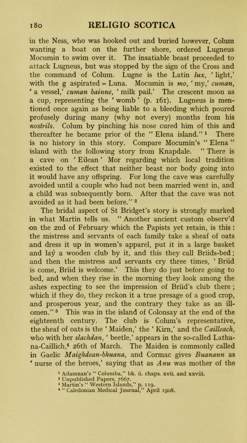 in the Ness, who was hooked out and buried however, Colum wanting a boat on the further shore, ordered Lugneus Mocumin to swim over it. The insatiable beast proceeded to attack Lugneus, but was stopped by the sign of the Cross and the command of Colum. Lugne is the Latin lux, ‘ light,’ with the g aspirated = Luna. Mocumin is mo, ' my,’ cuman, * a vessel,’ cuman hainne, ‘ milk pail.’ The crescent moon as a cup, representing the ‘ womb ’ (p. i6i). Lugneus is men- tioned once again as being liable to a bleeding which poured profusely during many (why not every) months from his nostrils. Colum by pinching his nose cured him of this and thereafter he became prior of the “ Elena island.” ^ There is no history in this story. Compare Mocumin’s “ Elena ” island with the following story from Knapdale. “ There is a cave on ‘ Eilean ’ Mor regarding which local tradition existed to the effect that neither beast nor body going into it would have any offspring. For long the cave was carefully avoided until a couple who had not been married went in, and a child was subsequently born. After that the cave was not avoided as it had been before.” ^ The bridal aspect of St Bridget’s story is strongly marked in what Martin tells us. “ Another ancient custom observ’d on the 2nd of February which the Papists yet retain, is this : the mistress and servants of each family take a sheaf of oats and dress it up in women’s apparel, put it in a large basket and lay a wooden club by it, and this they call Briids-bed; and then the mistress and servants cry three times, ‘ Briid is come, Briid is welcome.’ This they do just before going to bed, and when they rise in the morning they look among the ashes expecting to see the impression of Briid’s club there ; which if they do, they reckon it a true presage of a good crop, and prosperous year, and the contrary they take as an ill- omen.” ^ This was in the island of Colonsay at the end of the eighteenth century. The club is Colum’s representative, the sheaf of oats is the ‘ Maiden,’ the ‘ Kirn,’ and the Cailleach, who with her slachdan, ‘ beetle,’ appears in the so-called Latha- na-Caillich,^ 26th of March. The Maiden is commonly called in Gaelic Maighdean-hhuana, and Cormac gives Buanann as ' nurse of the heroes,’ saying that as Anu was mother of the 1 Adamnan’s ‘‘ Columba,” bk. ii. chaps, xvii. and xxviii. “ Unpublished Papers, 7667. ® Martin’s “ Western Islands,” p. 119. ‘  Caledonian Medical Journal,” April 1908.